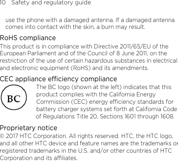 10    Safety and regulatory guide use the phone with a damaged antenna. If a damaged antenna comes into contact with the skin, a burn may result.   RoHS compliance This product is in compliance with Directive 2011/65/EU of the European Parliament and of the Council of 8 June 2011, on the restriction of the use of certain hazardous substances in electrical and electronic equipment (RoHS) and its amendments. CEC appliance efficiency compliance The BC logo (shown at the left) indicates that this product complies with the California Energy Commission (CEC) energy efficiency standards for battery charger systems set forth at California Code of Regulations Title 20, Sections 1601 through 1608. Proprietary notice © 2017 HTC Corporation. All rights reserved. HTC, the HTC logo, and all other HTC device and feature names are the trademarks or registered trademarks in the U.S. and/or other countries of HTC Corporation and its affiliates. 