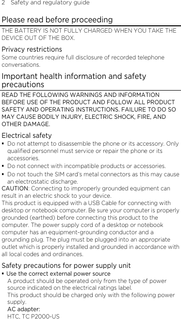 2    Safety and regulatory guide Please read before proceeding THE BATTERY IS NOT FULLY CHARGED WHEN YOU TAKE THE DEVICE OUT OF THE BOX. Privacy restrictions Some countries require full disclosure of recorded telephone conversations. Important health information and safety precautions READ THE FOLLOWING WARNINGS AND INFORMATION BEFORE USE OF THE PRODUCT AND FOLLOW ALL PRODUCT SAFETY AND OPERATING INSTRUCTIONS. FAILURE TO DO SO MAY CAUSE BODILY INJURY, ELECTRIC SHOCK, FIRE, AND OTHER DAMAGE. Electrical safety  Do not attempt to disassemble the phone or its accessory. Only qualified personnel must service or repair the phone or its accessories.  Do not connect with incompatible products or accessories.  Do not touch the SIM card’s metal connectors as this may cause an electrostatic discharge. CAUTION: Connecting to improperly grounded equipment can result in an electric shock to your device. This product is equipped with a USB Cable for connecting with desktop or notebook computer. Be sure your computer is properly grounded (earthed) before connecting this product to the computer. The power supply cord of a desktop or notebook computer has an equipment-grounding conductor and a grounding plug. The plug must be plugged into an appropriate outlet which is properly installed and grounded in accordance with all local codes and ordinances. Safety precautions for power supply unit  Use the correct external power source A product should be operated only from the type of power source indicated on the electrical ratings label.   This product should be charged only with the following power supply. AC adapter: HTC, TC P2000-US 