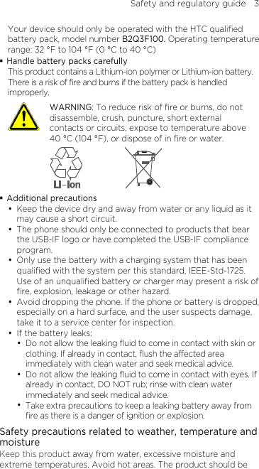 Safety and regulatory guide    3 Your device should only be operated with the HTC qualified battery pack, model number B2Q3F100. Operating temperature range: 32 °F to 104 °F (0 °C to 40 °C)  Handle battery packs carefully This product contains a Lithium-ion polymer or Lithium-ion battery. There is a risk of fire and burns if the battery pack is handled improperly.    WARNING: To reduce risk of fire or burns, do not disassemble, crush, puncture, short external contacts or circuits, expose to temperature above 40 °C (104 °F), or dispose of in fire or water.   Additional precautions  Keep the device dry and away from water or any liquid as it may cause a short circuit.  The phone should only be connected to products that bear the USB-IF logo or have completed the USB-IF compliance program.  Only use the battery with a charging system that has been qualified with the system per this standard, IEEE-Std-1725. Use of an unqualified battery or charger may present a risk of fire, explosion, leakage or other hazard.  Avoid dropping the phone. If the phone or battery is dropped, especially on a hard surface, and the user suspects damage, take it to a service center for inspection.  If the battery leaks:    Do not allow the leaking fluid to come in contact with skin or clothing. If already in contact, flush the affected area immediately with clean water and seek medical advice.    Do not allow the leaking fluid to come in contact with eyes. If already in contact, DO NOT rub; rinse with clean water immediately and seek medical advice.    Take extra precautions to keep a leaking battery away from fire as there is a danger of ignition or explosion.   Safety precautions related to weather, temperature and moisture Keep this product away from water, excessive moisture and extreme temperatures. Avoid hot areas. The product should be 