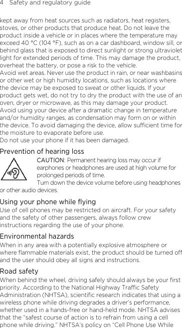 4    Safety and regulatory guide kept away from heat sources such as radiators, heat registers, stoves, or other products that produce heat. Do not leave the product inside a vehicle or in places where the temperature may exceed 40 °C (104 °F), such as on a car dashboard, window sill, or behind glass that is exposed to direct sunlight or strong ultraviolet light for extended periods of time. This may damage the product, overheat the battery, or pose a risk to the vehicle.   Avoid wet areas. Never use the product in rain, or near washbasins or other wet or high humidity locations, such as locations where the device may be exposed to sweat or other liquids. If your product gets wet, do not try to dry the product with the use of an oven, dryer or microwave, as this may damage your product. Avoid using your device after a dramatic change in temperature and/or humidity ranges, as condensation may form on or within the device. To avoid damaging the device, allow sufficient time for the moisture to evaporate before use. Do not use your phone if it has been damaged. Prevention of hearing loss CAUTION: Permanent hearing loss may occur if earphones or headphones are used at high volume for prolonged periods of time. Turn down the device volume before using headphones or other audio devices. Using your phone while flying Use of cell phones may be restricted on aircraft. For your safety and the safety of other passengers, always follow crew instructions regarding the use of your phone. Environmental hazards   When in any area with a potentially explosive atmosphere or where flammable materials exist, the product should be turned off and the user should obey all signs and instructions. Road safety When behind the wheel, driving safely should always be your first priority. According to the National Highway Traffic Safety Administration (NHTSA), scientific research indicates that using a wireless phone while driving degrades a driver’s performance, whether used in a hands-free or hand-held mode. NHTSA advises that the “safest course of action is to refrain from using a cell phone while driving.” NHTSA’s policy on “Cell Phone Use While 