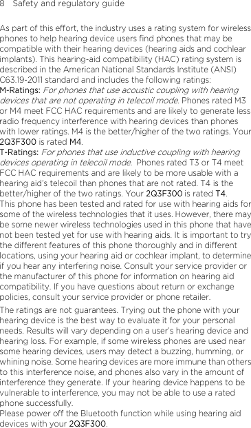 8    Safety and regulatory guide As part of this effort, the industry uses a rating system for wireless phones to help hearing device users find phones that may be compatible with their hearing devices (hearing aids and cochlear implants). This hearing-aid compatibility (HAC) rating system is described in the American National Standards Institute (ANSI) C63.19-2011 standard and includes the following ratings: M-Ratings: For phones that use acoustic coupling with hearing devices that are not operating in telecoil mode. Phones rated M3 or M4 meet FCC HAC requirements and are likely to generate less radio frequency interference with hearing devices than phones with lower ratings. M4 is the better/higher of the two ratings. Your 2Q3F300 is rated M4. T-Ratings: For phones that use inductive coupling with hearing devices operating in telecoil mode. Phones rated T3 or T4 meet FCC HAC requirements and are likely to be more usable with a hearing aid’s telecoil than phones that are not rated. T4 is the better/higher of the two ratings. Your 2Q3F300 is rated T4. This phone has been tested and rated for use with hearing aids for some of the wireless technologies that it uses. However, there may be some newer wireless technologies used in this phone that have not been tested yet for use with hearing aids. It is important to try the different features of this phone thoroughly and in different locations, using your hearing aid or cochlear implant, to determine if you hear any interfering noise. Consult your service provider or the manufacturer of this phone for information on hearing aid compatibility. If you have questions about return or exchange policies, consult your service provider or phone retailer. The ratings are not guarantees. Trying out the phone with your hearing device is the best way to evaluate it for your personal needs. Results will vary depending on a user’s hearing device and hearing loss. For example, if some wireless phones are used near some hearing devices, users may detect a buzzing, humming, or whining noise. Some hearing devices are more immune than others to this interference noise, and phones also vary in the amount of interference they generate. If your hearing device happens to be vulnerable to interference, you may not be able to use a rated phone successfully. Please power off the Bluetooth function while using hearing aid devices with your 2Q3F300.  