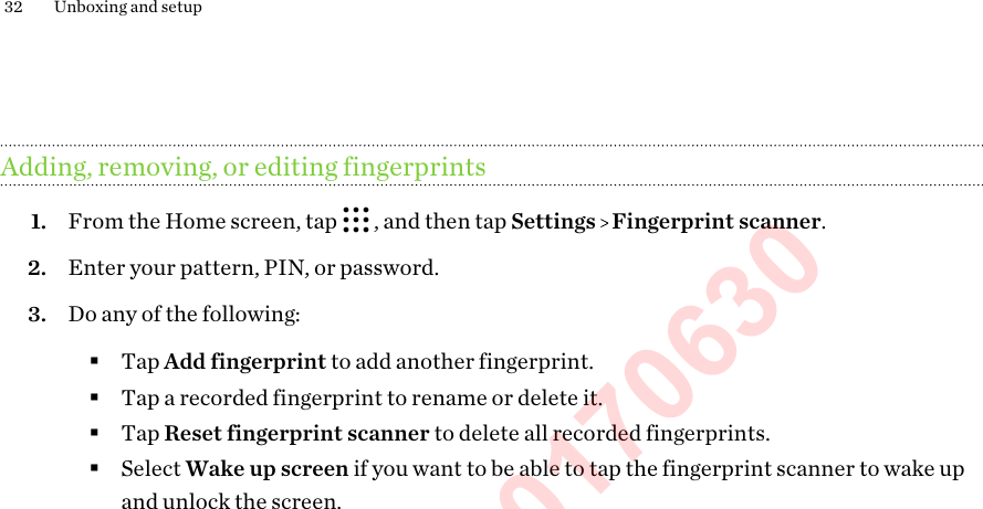 Adding, removing, or editing fingerprints1. From the Home screen, tap  , and then tap Settings   Fingerprint scanner.2. Enter your pattern, PIN, or password.3. Do any of the following:§Tap Add fingerprint to add another fingerprint.§Tap a recorded fingerprint to rename or delete it.§Tap Reset fingerprint scanner to delete all recorded fingerprints.§Select Wake up screen if you want to be able to tap the fingerprint scanner to wake upand unlock the screen.32 Unboxing and setup3. Tap Start.4. Choose which finger or thumb to use, touch the scanner until it vibrates, then lift your fingeror thumb.5. Repeatedly touch the scanner until the fingerprint has been successfully recorded. You&apos;ll getthe best results if you hold your finger in the same direction when touching the scanner.6. After you&apos;ve successfully recorded your fingerprint, tap Done.You can now use your fingerprint to wake up and unlock your HTC Phone.HTC Confidential 20170630  For Certification Only 
