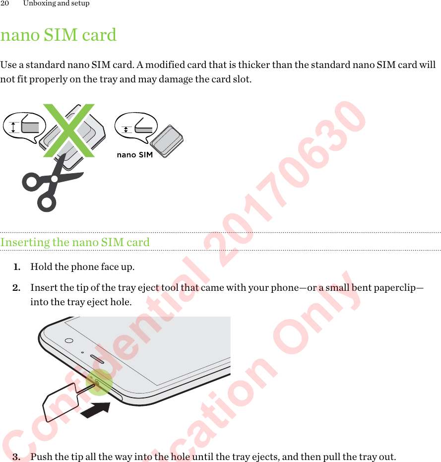nano SIM cardUse a standard nano SIM card. A modified card that is thicker than the standard nano SIM card willnot fit properly on the tray and may damage the card slot.Inserting the nano SIM card1. Hold the phone face up.2. Insert the tip of the tray eject tool that came with your phone—or a small bent paperclip—into the tray eject hole. 3. Push the tip all the way into the hole until the tray ejects, and then pull the tray out.20 Unboxing and setupHTC Confidential 20170630  For Certification Only 