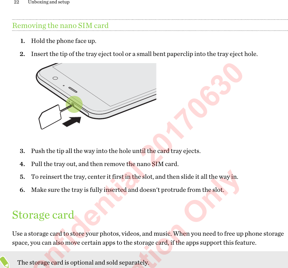 Removing the nano SIM card1. Hold the phone face up.2. Insert the tip of the tray eject tool or a small bent paperclip into the tray eject hole. 3. Push the tip all the way into the hole until the card tray ejects.4. Pull the tray out, and then remove the nano SIM card.5. To reinsert the tray, center it first in the slot, and then slide it all the way in.6. Make sure the tray is fully inserted and doesn&apos;t protrude from the slot.Storage cardUse a storage card to store your photos, videos, and music. When you need to free up phone storagespace, you can also move certain apps to the storage card, if the apps support this feature.The storage card is optional and sold separately.22 Unboxing and setupHTC Confidential 20170630  For Certification Only 