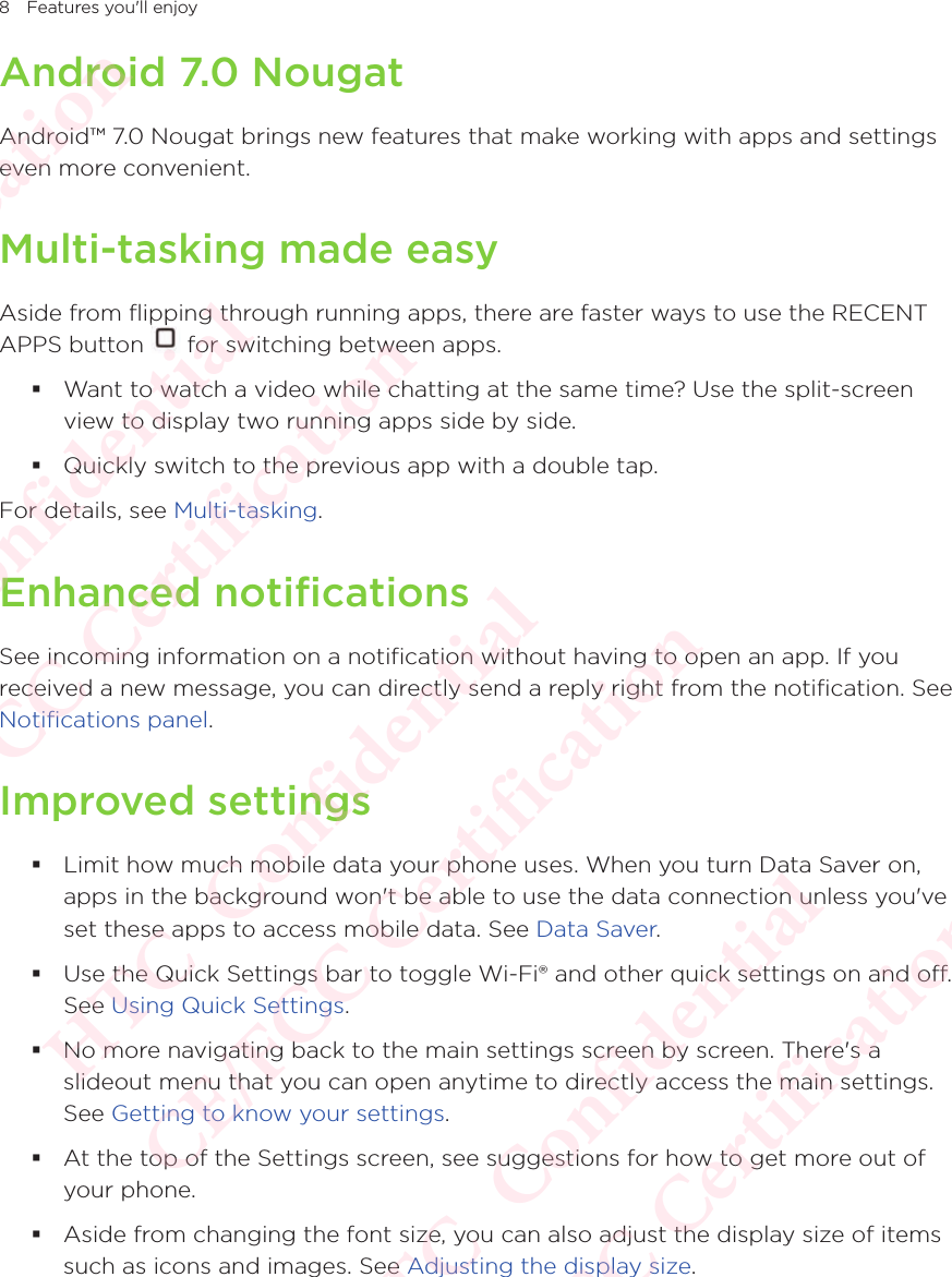 8 Features you&apos;ll enjoyAndroid 7.0 NougatAndroid™ 7.0 Nougat brings new features that make working with apps and settings even more convenient.Multi-tasking made easyAside from flipping through running apps, there are faster ways to use the RECENT APPS button Aside from flipping through running apps, there are faster ways to use the RECENT  for switching between apps. Want to watch a video while chatting at the same time? Use the split-screen view to display two running apps side by side.  Quickly switch to the previous app with a double tap.For details, see Multi-tasking. Enhanced notificationsSee incoming information on a notification without having to open an app. If you received a new message, you can directly send a reply right from the notification. See Notifications panel.Improved settings Limit how much mobile data your phone uses. When you turn Data Saver on, apps in the background won&apos;t be able to use the data connection unless you&apos;ve set these apps to access mobile data. See Data Saver. Use the Quick Settings bar to toggle Wi-Fi® and other quick settings on and off. See Using Quick Settings.  No more navigating back to the main settings screen by screen. There&apos;s a slideout menu that you can open anytime to directly access the main settings. See Getting to know your settings.  At the top of the Settings screen, see suggestions for how to get more out of your phone.  Aside from changing the font size, you can also adjust the display size of items such as icons and images. See Adjusting the display size. HTC  Confidential CE/FCC Certification  HTC  Confidential CE/FCC Certification  HTC  Confidential CE/FCC Certification  HTC  Confidential CE/FCC Certification  HTC  Confidential CE/FCC Certification 
