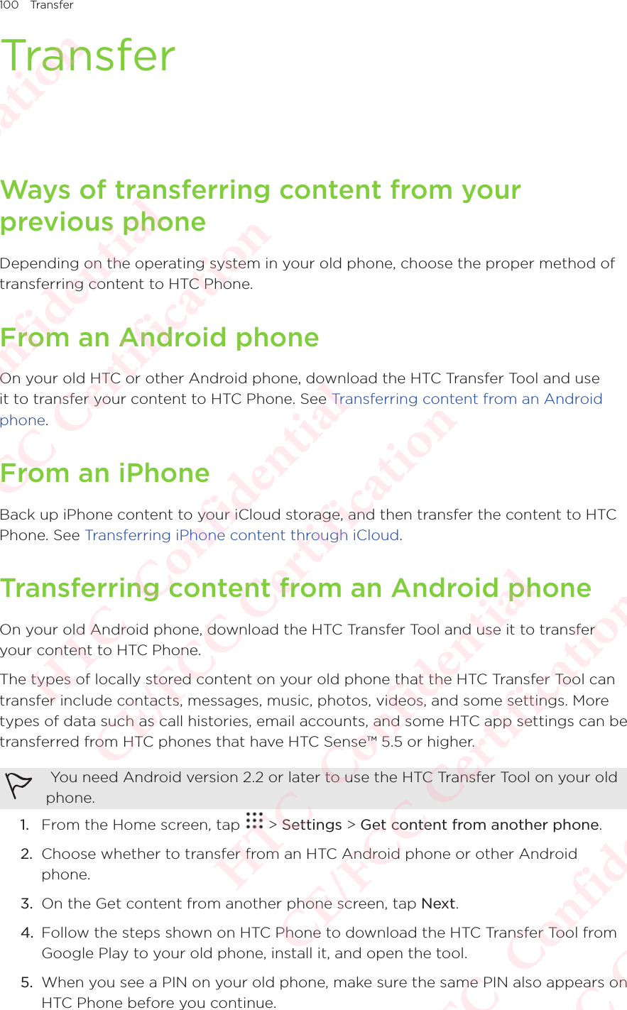 100 TransferTransferWays of transferring content from your previous phoneDepending on the operating system in your old phone, choose the proper method of transferring content to HTC Phone. From an Android phoneOn your old HTC or other Android phone, download the HTC Transfer Tool and use it to transfer your content to HTC Phone. See Transferring content from an Android phone.From an iPhoneBack up iPhone content to your iCloud storage, and then transfer the content to HTC Phone. See Transferring iPhone content through iCloud. Transferring content from an Android phoneOn your old Android phone, download the HTC Transfer Tool and use it to transfer your content to HTC Phone. The types of locally stored content on your old phone that the HTC Transfer Tool can transfer include contacts, messages, music, photos, videos, and some settings. More types of data such as call histories, email accounts, and some HTC app settings can be transferred from HTC phones that have HTC Sense™ 5.5 or higher.  You need Android version 2.2 or later to use the HTC Transfer Tool on your old phone. 1.  From the Home screen, tap   &gt; Settings &gt; Get content from another phone. 2.  Choose whether to transfer from an HTC Android phone or other Android phone. 3.  On the Get content from another phone screen, tap Next. 4.  Follow the steps shown on HTC Phone to download the HTC Transfer Tool from Google Play to your old phone, install it, and open the tool. 5.  When you see a PIN on your old phone, make sure the same PIN also appears on HTC Phone before you continue. HTC  Confidential CE/FCC Certification  HTC  Confidential CE/FCC Certification  HTC  Confidential CE/FCC Certification  HTC  Confidential CE/FCC Certification  HTC  Confidential CE/FCC Certification 