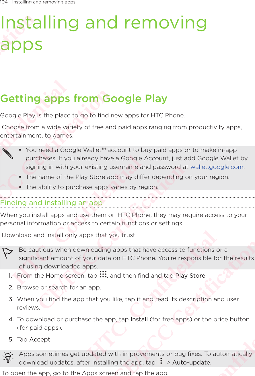 104 Installing and removing appsInstalling and removing appsGetting apps from Google PlayGoogle Play is the place to go to find new apps for HTC Phone.  Choose from a wide variety of free and paid apps ranging from productivity apps, entertainment, to games.  You need a Google Wallet™ account to buy paid apps or to make in-app purchases. If you already have a Google Account, just add Google Wallet by signing in with your existing username and password at wallet.google.com.  The name of the Play Store app may differ depending on your region.  The ability to purchase apps varies by region. Finding and installing an appWhen you install apps and use them on HTC Phone, they may require access to your personal information or access to certain functions or settings.  Download and install only apps that you trust. Be cautious when downloading apps that have access to functions or a significant amount of your data on HTC Phone. You’re responsible for the results of using downloaded apps. 1.  From the Home screen, tap  , and then find and tap Play Store. 2.  Browse or search for an app. 3.  When you find the app that you like, tap it and read its description and user reviews. 4.  To download or purchase the app, tap Install (for free apps) or the price button (for paid apps). 5.  Tap Accept. Apps sometimes get updated with improvements or bug fixes. To automatically download updates, after installing the app, tap Apps sometimes get updated with improvements or bug fixes. To automatically  &gt; Auto-update.  To open the app, go to the Apps screen and tap the app. HTC  Confidential CE/FCC Certification  HTC  Confidential CE/FCC Certification  HTC  Confidential CE/FCC Certification  HTC  Confidential CE/FCC Certification  HTC  Confidential CE/FCC Certification 