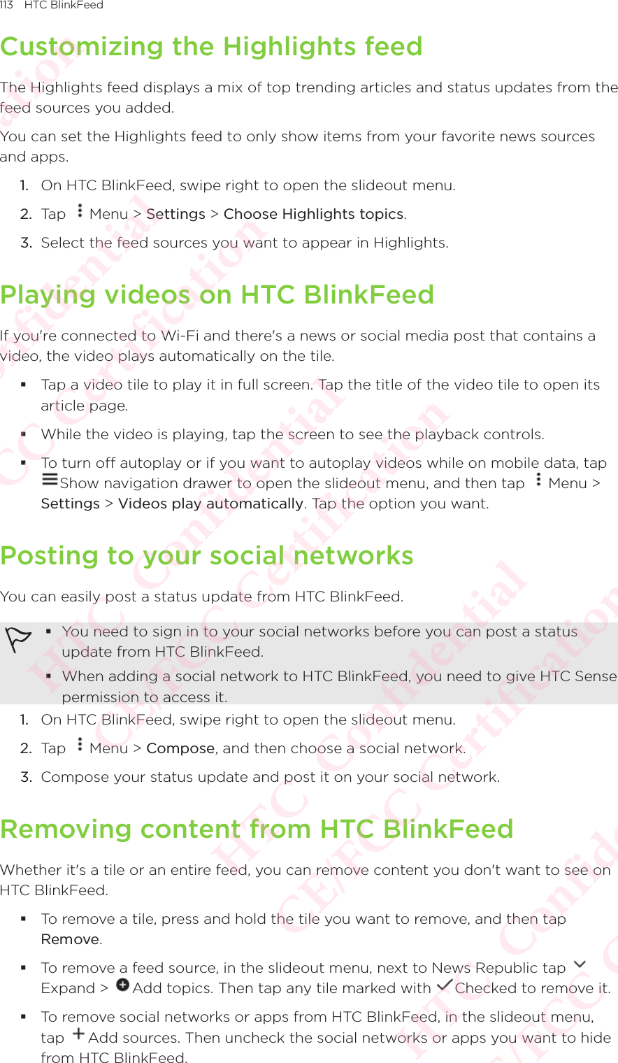 113 HTC BlinkFeedCustomizing the Highlights feedThe Highlights feed displays a mix of top trending articles and status updates from the feed sources you added. You can set the Highlights feed to only show items from your favorite news sources and apps. 1.  On HTC BlinkFeed, swipe right to open the slideout menu. 2.  Tap  Menu &gt; Settings &gt; Choose Highlights topics. 3.  Select the feed sources you want to appear in Highlights. Playing videos on HTC BlinkFeedIf you&apos;re connected to Wi-Fi and there&apos;s a news or social media post that contains a video, the video plays automatically on the tile. Tap a video tile to play it in full screen. Tap the title of the video tile to open its article page.  While the video is playing, tap the screen to see the playback controls. To turn off autoplay or if you want to autoplay videos while on mobile data, tap To turn off autoplay or if you want to autoplay videos while on mobile data, tap Show navigation drawer to open the slideout menu, and then tap To turn off autoplay or if you want to autoplay videos while on mobile data, tap Menu &gt; Settings &gt; Videos play automatically. Tap the option you want.Posting to your social networksYou can easily post a status update from HTC BlinkFeed.  You need to sign in to your social networks before you can post a status update from HTC BlinkFeed. When adding a social network to HTC BlinkFeed, you need to give HTC Sense permission to access it. 1.  On HTC BlinkFeed, swipe right to open the slideout menu. 2.  Tap  Menu &gt; Compose, and then choose a social network. 3.  Compose your status update and post it on your social network. Removing content from HTC BlinkFeedWhether it&apos;s a tile or an entire feed, you can remove content you don&apos;t want to see on HTC BlinkFeed.  To remove a tile, press and hold the tile you want to remove, and then tap Remove.  To remove a feed source, in the slideout menu, next to News Republic tap Expand &gt; To remove a feed source, in the slideout menu, next to News Republic tap Add topics. Then tap any tile marked with To remove a feed source, in the slideout menu, next to News Republic tap Checked to remove it.  To remove social networks or apps from HTC BlinkFeed, in the slideout menu, tap To remove social networks or apps from HTC BlinkFeed, in the slideout menu, Add sources. Then uncheck the social networks or apps you want to hide from HTC BlinkFeed. HTC  Confidential CE/FCC Certification  HTC  Confidential CE/FCC Certification  HTC  Confidential CE/FCC Certification  HTC  Confidential CE/FCC Certification  HTC  Confidential CE/FCC Certification 