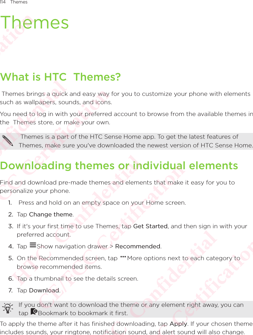 114 ThemesThemesWhat is HTC  Themes? Themes brings a quick and easy way for you to customize your phone with elements such as wallpapers, sounds, and icons.You need to log in with your preferred account to browse from the available themes in the  Themes store, or make your own.  Themes is a part of the HTC Sense Home app. To get the latest features of  Themes, make sure you&apos;ve downloaded the newest version of HTC Sense Home. Downloading themes or individual elementsFind and download pre-made themes and elements that make it easy for you to personalize your phone. 1.   Press and hold on an empty space on your Home screen. 2.  Tap Change theme.3.  If it&apos;s your first time to use Themes, tap Get Started, and then sign in with your preferred account. 4.  Tap  Show navigation drawer &gt; Recommended.5.  On the Recommended screen, tap  More options next to each category to browse recommended items. 6.  Tap a thumbnail to see the details screen. 7. Tap Download. If you don&apos;t want to download the theme or any element right away, you can tap If you don&apos;t want to download the theme or any element right away, you can Bookmark to bookmark it first.To apply the theme after it has finished downloading, tap Apply. If your chosen theme includes sounds, your ringtone, notification sound, and alert sound will also change. HTC  Confidential CE/FCC Certification  HTC  Confidential CE/FCC Certification  HTC  Confidential CE/FCC Certification  HTC  Confidential CE/FCC Certification  HTC  Confidential CE/FCC Certification 