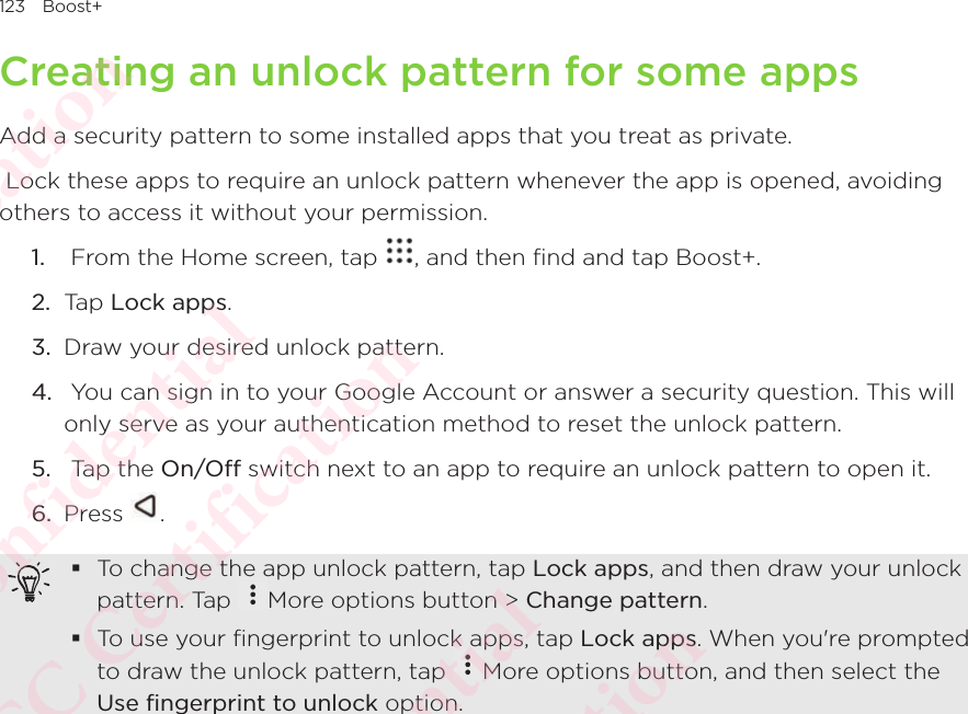 123 Boost+Creating an unlock pattern for some appsAdd a security pattern to some installed apps that you treat as private. Lock these apps to require an unlock pattern whenever the app is opened, avoiding others to access it without your permission.1.   From the Home screen, tap  , and then find and tap Boost+. 2.  Tap Lock apps.3.  Draw your desired unlock pattern.4.   You can sign in to your Google Account or answer a security question. This will only serve as your authentication method to reset the unlock pattern.5.   Tap the On/Off switch next to an app to require an unlock pattern to open it.6.  Press  . To change the app unlock pattern, tap Lock apps, and then draw your unlock pattern. Tap To change the app unlock pattern, tap More options button &gt; Change pattern. To use your fingerprint to unlock apps, tap Lock apps. When you&apos;re prompted to draw the unlock pattern, tap To use your fingerprint to unlock apps, tap More options button, and then select the Use fingerprint to unlock option.HTC  Confidential CE/FCC Certification  HTC  Confidential CE/FCC Certification  HTC  Confidential CE/FCC Certification  HTC  Confidential CE/FCC Certification  HTC  Confidential CE/FCC Certification 