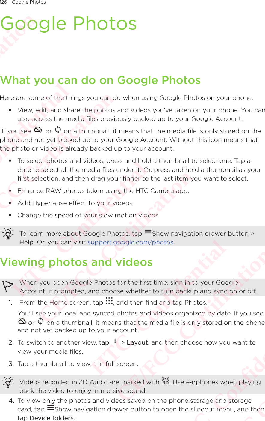 126 Google PhotosGoogle PhotosWhat you can do on Google PhotosHere are some of the things you can do when using Google Photos on your phone. View, edit, and share the photos and videos you&apos;ve taken on your phone. You can also access the media files previously backed up to your Google Account. If you see   or   on a thumbnail, it means that the media file is only stored on the phone and not yet backed up to your Google Account. Without this icon means that the photo or video is already backed up to your account. To select photos and videos, press and hold a thumbnail to select one. Tap a date to select all the media files under it. Or, press and hold a thumbnail as your first selection, and then drag your finger to the last item you want to select. Enhance RAW photos taken using the HTC Camera app. Add Hyperlapse effect to your videos. Change the speed of your slow motion videos.To learn more about Google Photos, tap  Show navigation drawer button &gt; Help. Or, you can visit support.google.com/photos.Viewing photos and videosWhen you open Google Photos for the first time, sign in to your Google Account, if prompted, and choose whether to turn backup and sync on or off.1.   From the Home screen, tap  , and then find and tap Photos. You&apos;ll see your local and synced photos and videos organized by date. If you see or   on a thumbnail, it means that the media file is only stored on the phone and not yet backed up to your account.2.  To switch to another view, tap   &gt; Layout, and then choose how you want to view your media files.3.  Tap a thumbnail to view it in full screen.Videos recorded in 3D Audio are marked with  . Use earphones when playing back the video to enjoy immersive sound.4.  To view only the photos and videos saved on the phone storage and storage card, tap To view only the photos and videos saved on the phone storage and storage Show navigation drawer button to open the slideout menu, and then tap Device folders.HTC  Confidential CE/FCC Certification  HTC  Confidential CE/FCC Certification  HTC  Confidential CE/FCC Certification  HTC  Confidential CE/FCC Certification  HTC  Confidential CE/FCC Certification 