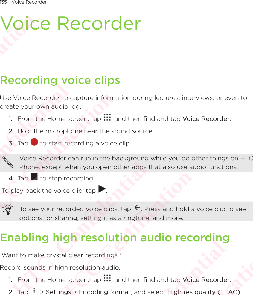 135 Voice RecorderVoice RecorderRecording voice clipsUse Voice Recorder to capture information during lectures, interviews, or even to create your own audio log. 1.  From the Home screen, tap  , and then find and tap Voice Recorder. 2.  Hold the microphone near the sound source. 3.  Tap   to start recording a voice clip. Voice Recorder can run in the background while you do other things on HTC Phone, except when you open other apps that also use audio functions. 4.  Tap   to stop recording.  To play back the voice clip, tap  . To see your recorded voice clips, tap  . Press and hold a voice clip to see options for sharing, setting it as a ringtone, and more. Enabling high resolution audio recording Want to make crystal clear recordings?Record sounds in high resolution audio. 1.  From the Home screen, tap  , and then find and tap Voice Recorder. 2.  Tap   &gt; Settings &gt; Encoding format, and select High res quality (FLAC).HTC  Confidential CE/FCC Certification  HTC  Confidential CE/FCC Certification  HTC  Confidential CE/FCC Certification  HTC  Confidential CE/FCC Certification  HTC  Confidential CE/FCC Certification 