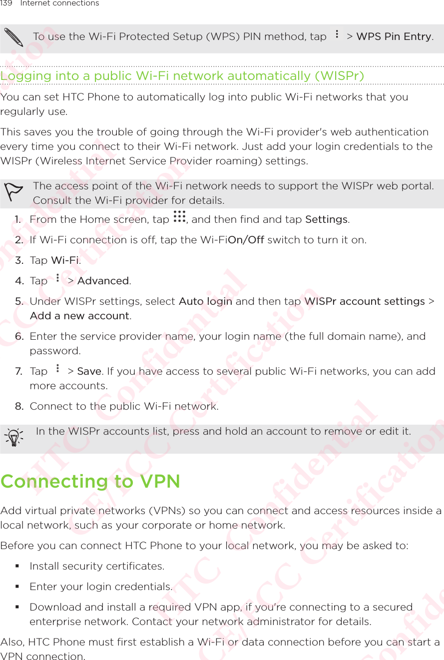 139 Internet connectionsTo use the Wi-Fi Protected Setup (WPS) PIN method, tap   &gt; WPS Pin Entry. Logging into a public Wi-Fi network automatically (WISPr)You can set HTC Phone to automatically log into public Wi-Fi networks that you regularly use. This saves you the trouble of going through the Wi-Fi provider&apos;s web authentication every time you connect to their Wi-Fi network. Just add your login credentials to the WISPr (Wireless Internet Service Provider roaming) settings. The access point of the Wi-Fi network needs to support the WISPr web portal. Consult the Wi-Fi provider for details. 1.  From the Home screen, tap  , and then find and tap Settings. 2.  If Wi-Fi connection is off, tap the Wi-FiOn/Off switch to turn it on. 3.  Tap Wi-Fi. 4.  Tap   &gt; Advanced. 5.  Under WISPr settings, select Auto login and then tap WISPr account settings &gt; Add a new account. 6.  Enter the service provider name, your login name (the full domain name), and password. 7. Tap   &gt; Save. If you have access to several public Wi-Fi networks, you can add more accounts. 8.  Connect to the public Wi-Fi network.  In the WISPr accounts list, press and hold an account to remove or edit it. Connecting to VPNAdd virtual private networks (VPNs) so you can connect and access resources inside a local network, such as your corporate or home network. Before you can connect HTC Phone to your local network, you may be asked to:  Install security certificates.  Enter your login credentials.  Download and install a required VPN app, if you&apos;re connecting to a secured enterprise network. Contact your network administrator for details. Also, HTC Phone must first establish a Wi-Fi or data connection before you can start a VPN connection. HTC  Confidential CE/FCC Certification  HTC  Confidential CE/FCC Certification  HTC  Confidential CE/FCC Certification  HTC  Confidential CE/FCC Certification  HTC  Confidential CE/FCC Certification 