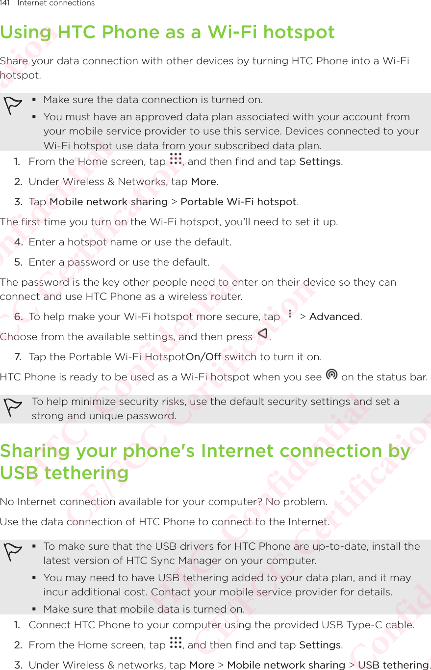 141 Internet connectionsUsing HTC Phone as a Wi-Fi hotspotShare your data connection with other devices by turning HTC Phone into a Wi-Fi hotspot.  Make sure the data connection is turned on.  You must have an approved data plan associated with your account from your mobile service provider to use this service. Devices connected to your Wi-Fi hotspot use data from your subscribed data plan. 1.  From the Home screen, tap  , and then find and tap Settings. 2.  Under Wireless &amp; Networks, tap More. 3.  Tap Mobile network sharing &gt; Portable Wi-Fi hotspot. The first time you turn on the Wi-Fi hotspot, you&apos;ll need to set it up. 4.  Enter a hotspot name or use the default. 5.  Enter a password or use the default. The password is the key other people need to enter on their device so they can connect and use HTC Phone as a wireless router. 6.  To help make your Wi-Fi hotspot more secure, tap   &gt; Advanced. Choose from the available settings, and then press  . 7. Tap the Portable Wi-Fi HotspotOn/Off switch to turn it on. HTC Phone is ready to be used as a Wi-Fi hotspot when you see   on the status bar. To help minimize security risks, use the default security settings and set a strong and unique password. Sharing your phone&apos;s Internet connection by USB tetheringNo Internet connection available for your computer? No problem. Use the data connection of HTC Phone to connect to the Internet.  To make sure that the USB drivers for HTC Phone are up-to-date, install the latest version of HTC Sync Manager on your computer.  You may need to have USB tethering added to your data plan, and it may incur additional cost. Contact your mobile service provider for details.  Make sure that mobile data is turned on. 1.  Connect HTC Phone to your computer using the provided USB Type-C cable. 2.  From the Home screen, tap  , and then find and tap Settings. 3.  Under Wireless &amp; networks, tap More &gt; Mobile network sharing &gt; USB tethering.HTC  Confidential CE/FCC Certification  HTC  Confidential CE/FCC Certification  HTC  Confidential CE/FCC Certification  HTC  Confidential CE/FCC Certification  HTC  Confidential CE/FCC Certification 