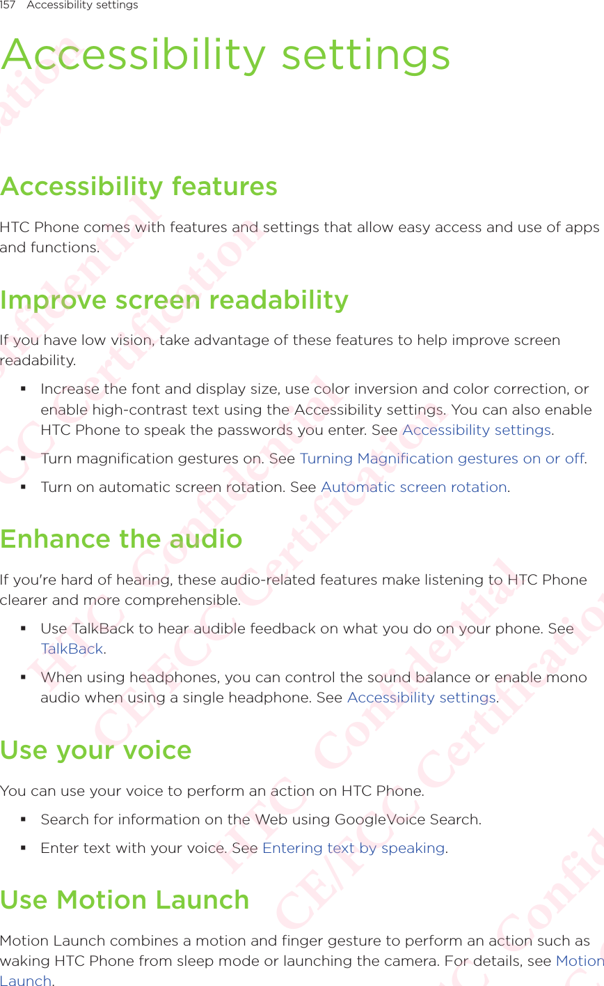 157 Accessibility settingsAccessibility settingsAccessibility featuresHTC Phone comes with features and settings that allow easy access and use of apps and functions. Improve screen readabilityIf you have low vision, take advantage of these features to help improve screen readability.  Increase the font and display size, use color inversion and color correction, or enable high-contrast text using the Accessibility settings. You can also enable HTC Phone to speak the passwords you enter. See Accessibility settings.  Turn magnification gestures on. See Turning Magnification gestures on or off.  Turn on automatic screen rotation. See Automatic screen rotation. Enhance the audioIf you&apos;re hard of hearing, these audio-related features make listening to HTC Phone clearer and more comprehensible. Use TalkBack to hear audible feedback on what you do on your phone. See  TalkBack. When using headphones, you can control the sound balance or enable mono audio when using a single headphone. See Accessibility settings.Use your voiceYou can use your voice to perform an action on HTC Phone.  Search for information on the Web using GoogleVoice Search.  Enter text with your voice. See Entering text by speaking. Use Motion LaunchMotion Launch combines a motion and finger gesture to perform an action such as waking HTC Phone from sleep mode or launching the camera. For details, see Motion Launch. HTC  Confidential CE/FCC Certification  HTC  Confidential CE/FCC Certification  HTC  Confidential CE/FCC Certification  HTC  Confidential CE/FCC Certification  HTC  Confidential CE/FCC Certification 