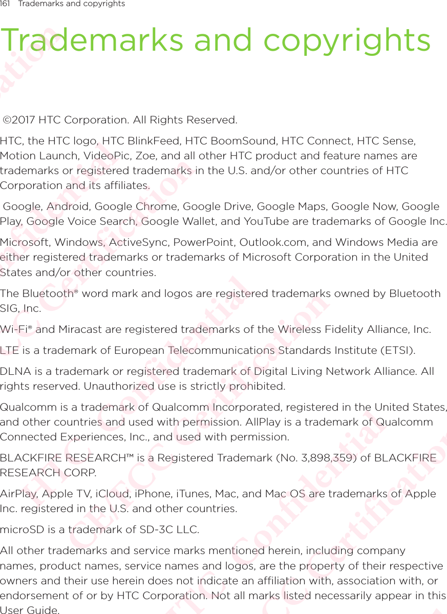 161 Trademarks and copyrightsTrademarks and copyrights ©2017 HTC Corporation. All Rights Reserved. HTC, the HTC logo, HTC BlinkFeed, HTC BoomSound, HTC Connect, HTC Sense, Motion Launch, VideoPic, Zoe, and all other HTC product and feature names are trademarks or registered trademarks in the U.S. and/or other countries of HTC Corporation and its affiliates.  Google, Android, Google Chrome, Google Drive, Google Maps, Google Now, Google Play, Google Voice Search, Google Wallet, and YouTube are trademarks of Google Inc. Microsoft, Windows, ActiveSync, PowerPoint, Outlook.com, and Windows Media are either registered trademarks or trademarks of Microsoft Corporation in the United States and/or other countries. The Bluetooth® word mark and logos are registered trademarks owned by Bluetooth SIG, Inc. Wi-Fi® and Miracast are registered trademarks of the Wireless Fidelity Alliance, Inc. LTE is a trademark of European Telecommunications Standards Institute (ETSI). DLNA is a trademark or registered trademark of Digital Living Network Alliance. All rights reserved. Unauthorized use is strictly prohibited. Qualcomm is a trademark of Qualcomm Incorporated, registered in the United States, and other countries and used with permission. AllPlay is a trademark of Qualcomm Connected Experiences, Inc., and used with permission. BLACKFIRE RESEARCH™ is a Registered Trademark (No. 3,898,359) of BLACKFIRE RESEARCH CORP. AirPlay, Apple TV, iCloud, iPhone, iTunes, Mac, and Mac OS are trademarks of Apple Inc. registered in the U.S. and other countries. microSD is a trademark of SD-3C LLC. All other trademarks and service marks mentioned herein, including company names, product names, service names and logos, are the property of their respective owners and their use herein does not indicate an affiliation with, association with, or endorsement of or by HTC Corporation. Not all marks listed necessarily appear in this User Guide. HTC  Confidential CE/FCC Certification  HTC  Confidential CE/FCC Certification  HTC  Confidential CE/FCC Certification  HTC  Confidential CE/FCC Certification  HTC  Confidential CE/FCC Certification 