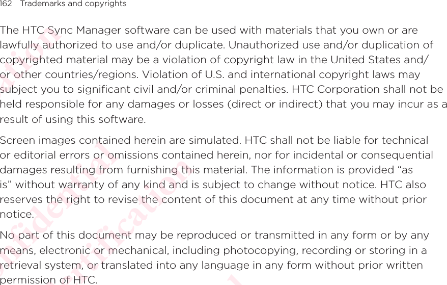 162 Trademarks and copyrightsThe HTC Sync Manager software can be used with materials that you own or are lawfully authorized to use and/or duplicate. Unauthorized use and/or duplication of copyrighted material may be a violation of copyright law in the United States and/or other countries/regions. Violation of U.S. and international copyright laws may subject you to significant civil and/or criminal penalties. HTC Corporation shall not be held responsible for any damages or losses (direct or indirect) that you may incur as a result of using this software. Screen images contained herein are simulated. HTC shall not be liable for technical or editorial errors or omissions contained herein, nor for incidental or consequential damages resulting from furnishing this material. The information is provided “as is” without warranty of any kind and is subject to change without notice. HTC also reserves the right to revise the content of this document at any time without prior notice. No part of this document may be reproduced or transmitted in any form or by any means, electronic or mechanical, including photocopying, recording or storing in a retrieval system, or translated into any language in any form without prior written permission of HTC. HTC  Confidential CE/FCC Certification  HTC  Confidential CE/FCC Certification  HTC  Confidential CE/FCC Certification  HTC  Confidential CE/FCC Certification  HTC  Confidential CE/FCC Certification 