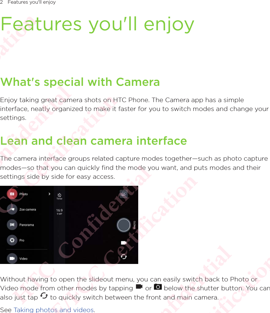 2 Features you&apos;ll enjoyFeatures you&apos;ll enjoyWhat&apos;s special with CameraEnjoy taking great camera shots on HTC Phone. The Camera app has a simple interface, neatly organized to make it faster for you to switch modes and change your settings.Lean and clean camera interfaceThe camera interface groups related capture modes together—such as photo capture modes—so that you can quickly find the mode you want, and puts modes and their settings side by side for easy access.Without having to open the slideout menu, you can easily switch back to Photo or Video mode from other modes by tapping Without having to open the slideout menu, you can easily switch back to Photo or  or Without having to open the slideout menu, you can easily switch back to Photo or  below the shutter button. You can also just tap Video mode from other modes by tapping  to quickly switch between the front and main camera.See Taking photos and videos.HTC  Confidential CE/FCC Certification  HTC  Confidential CE/FCC Certification  HTC  Confidential CE/FCC Certification  HTC  Confidential CE/FCC Certification  HTC  Confidential CE/FCC Certification 