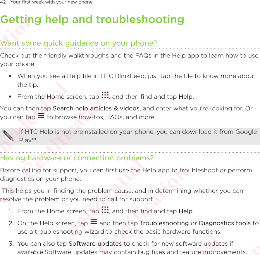 42 Your first week with your new phoneGetting help and troubleshootingWant some quick guidance on your phone?Check out the friendly walkthroughs and the FAQs in the Help app to learn how to use your phone.  When you see a Help tile in HTC BlinkFeed, just tap the tile to know more about the tip.  From the Home screen, tap  , and then find and tap Help.You can then tap Search help articles &amp; videos, and enter what you&apos;re looking for. Or you can tap You can then tap  to browse how-tos, FAQs, and more. If HTC Help is not preinstalled on your phone, you can download it from Google Play™. Having hardware or connection problems?Before calling for support, you can first use the Help app to troubleshoot or perform diagnostics on your phone.  This helps you in finding the problem cause, and in determining whether you can resolve the problem or you need to call for support. 1.  From the Home screen, tap  , and then find and tap Help.2.  On the Help screen, tap   and then tap Troubleshooting or Diagnostics tools to use a troubleshooting wizard to check the basic hardware functions.3.  You can also tap Software updates to check for new software updates if available.Software updates may contain bug fixes and feature improvements.HTC  Confidential CE/FCC Certification  HTC  Confidential CE/FCC Certification  HTC  Confidential CE/FCC Certification  HTC  Confidential CE/FCC Certification  HTC  Confidential CE/FCC Certification 