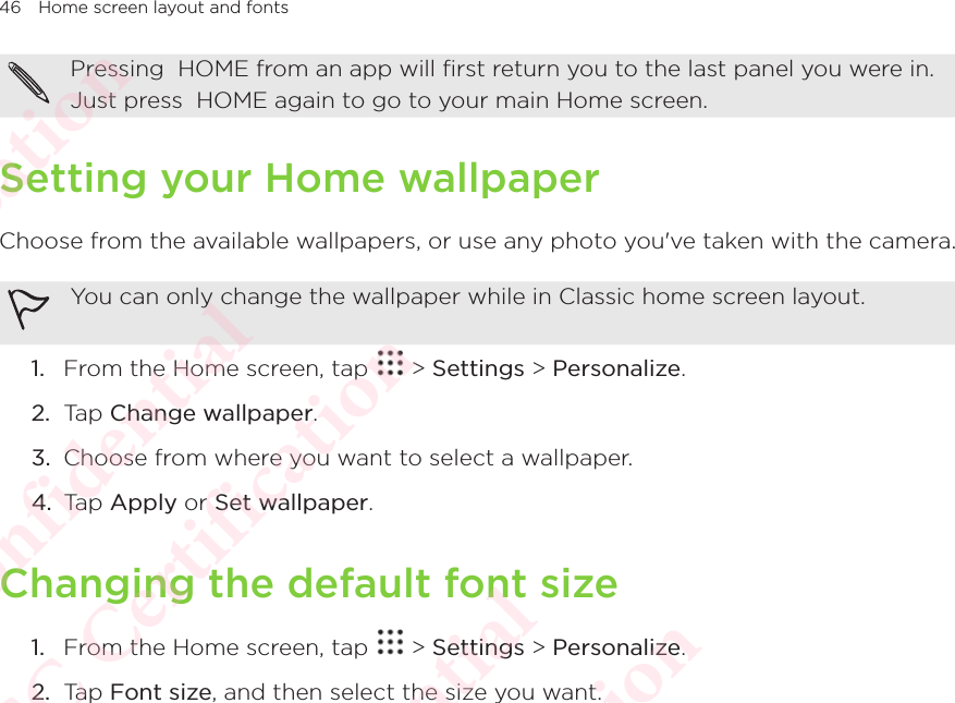 46 Home screen layout and fontsPressing  HOME from an app will first return you to the last panel you were in. Just press  HOME again to go to your main Home screen. Setting your Home wallpaperChoose from the available wallpapers, or use any photo you&apos;ve taken with the camera. You can only change the wallpaper while in Classic home screen layout.1.  From the Home screen, tap   &gt; Settings &gt; Personalize. 2.  Tap Change wallpaper. 3.  Choose from where you want to select a wallpaper. 4.  Tap Apply or Set wallpaper.Changing the default font size1.  From the Home screen, tap   &gt; Settings &gt; Personalize. 2.  Tap Font size, and then select the size you want. HTC  Confidential CE/FCC Certification  HTC  Confidential CE/FCC Certification  HTC  Confidential CE/FCC Certification  HTC  Confidential CE/FCC Certification  HTC  Confidential CE/FCC Certification 