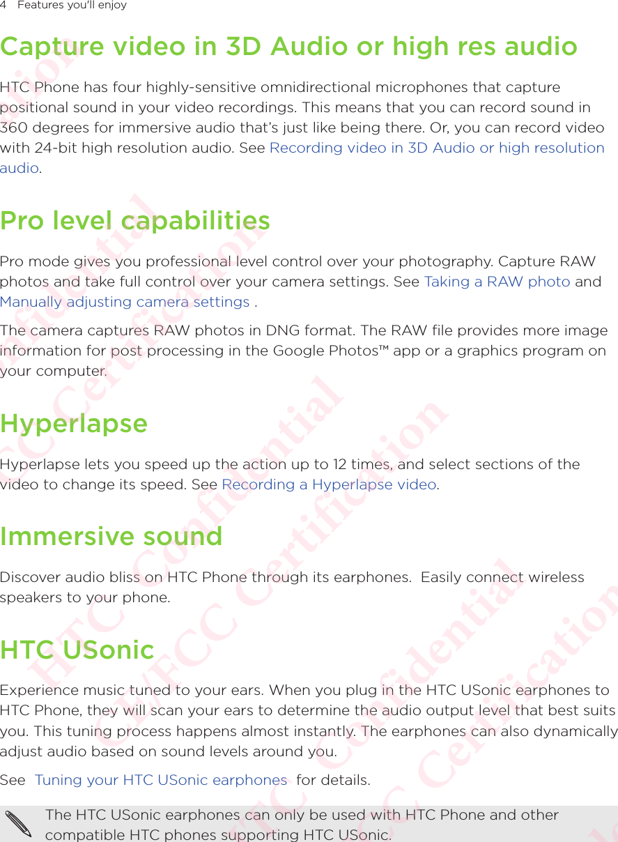 4 Features you&apos;ll enjoyCapture video in 3D Audio or high res audioHTC Phone has four highly-sensitive omnidirectional microphones that capture positional sound in your video recordings. This means that you can record sound in 360 degrees for immersive audio that’s just like being there. Or, you can record video with 24-bit high resolution audio. See Recording video in 3D Audio or high resolution audio.Pro level capabilitiesPro mode gives you professional level control over your photography. Capture RAW photos and take full control over your camera settings. See Taking a RAW photo and Manually adjusting camera settings .The camera captures RAW photos in DNG format. The RAW file provides more image information for post processing in the Google Photos™ app or a graphics program on your computer.HyperlapseHyperlapse lets you speed up the action up to 12 times, and select sections of the video to change its speed. See Recording a Hyperlapse video.Immersive soundDiscover audio bliss on HTC Phone through its earphones.  Easily connect wireless speakers to your phone.HTC USonicExperience music tuned to your ears. When you plug in the HTC USonic earphones to HTC Phone, they will scan your ears to determine the audio output level that best suits you. This tuning process happens almost instantly. The earphones can also dynamically adjust audio based on sound levels around you. See  Tuning your HTC USonic earphones  for details.The HTC USonic earphones can only be used with HTC Phone and other compatible HTC phones supporting HTC USonic. HTC  Confidential CE/FCC Certification  HTC  Confidential CE/FCC Certification  HTC  Confidential CE/FCC Certification  HTC  Confidential CE/FCC Certification  HTC  Confidential CE/FCC Certification 