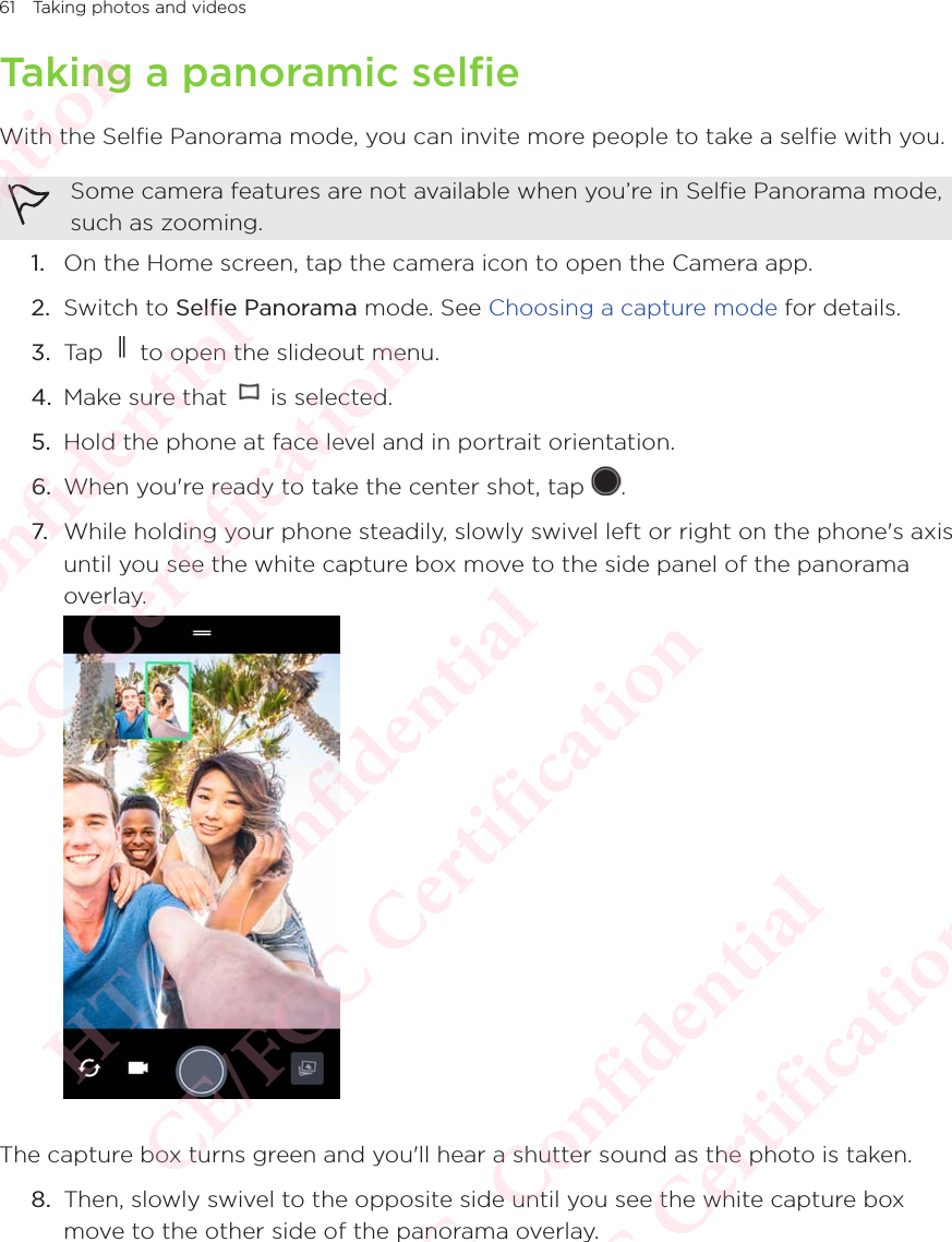 61 Taking photos and videosTaking a panoramic selfieWith the Selfie Panorama mode, you can invite more people to take a selfie with you.Some camera features are not available when you’re in Selfie Panorama mode, such as zooming. 1.  On the Home screen, tap the camera icon to open the Camera app. 2.  Switch to Selfie Panorama mode. See Choosing a capture mode for details. 3.  Tap   to open the slideout menu.4.  Make sure that   is selected.5.  Hold the phone at face level and in portrait orientation.6.  When you&apos;re ready to take the center shot, tap  . 7. While holding your phone steadily, slowly swivel left or right on the phone&apos;s axis until you see the white capture box move to the side panel of the panorama overlay. The capture box turns green and you&apos;ll hear a shutter sound as the photo is taken.8.  Then, slowly swivel to the opposite side until you see the white capture box move to the other side of the panorama overlay. HTC  Confidential CE/FCC Certification  HTC  Confidential CE/FCC Certification  HTC  Confidential CE/FCC Certification  HTC  Confidential CE/FCC Certification  HTC  Confidential CE/FCC Certification 