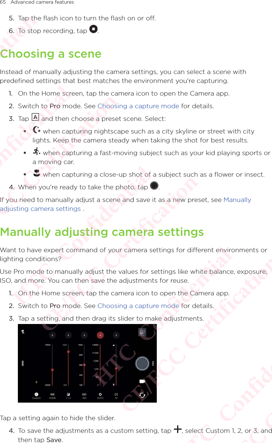 65 Advanced camera features5.  Tap the flash icon to turn the flash on or off. 6.  To stop recording, tap  . Choosing a sceneInstead of manually adjusting the camera settings, you can select a scene with predefined settings that best matches the environment you&apos;re capturing. 1.  On the Home screen, tap the camera icon to open the Camera app. 2.  Switch to Pro mode. See Choosing a capture mode for details. 3.  Tap   and then choose a preset scene. Select:  when capturing nightscape such as a city skyline or street with city lights. Keep the camera steady when taking the shot for best results.  when capturing a fast-moving subject such as your kid playing sports or a moving car.   when capturing a close-up shot of a subject such as a flower or insect.4.  When you&apos;re ready to take the photo, tap  . If you need to manually adjust a scene and save it as a new preset, see Manually adjusting camera settings .Manually adjusting camera settings Want to have expert command of your camera settings for different environments or lighting conditions? Use Pro mode to manually adjust the values for settings like white balance, exposure, ISO, and more. You can then save the adjustments for reuse. 1.  On the Home screen, tap the camera icon to open the Camera app. 2.  Switch to Pro mode. See Choosing a capture mode for details. 3.  Tap a setting, and then drag its slider to make adjustments.  Tap a setting again to hide the slider.4.  To save the adjustments as a custom setting, tap  , select Custom 1, 2, or 3, and then tap Save.HTC  Confidential CE/FCC Certification  HTC  Confidential CE/FCC Certification  HTC  Confidential CE/FCC Certification  HTC  Confidential CE/FCC Certification  HTC  Confidential CE/FCC Certification 