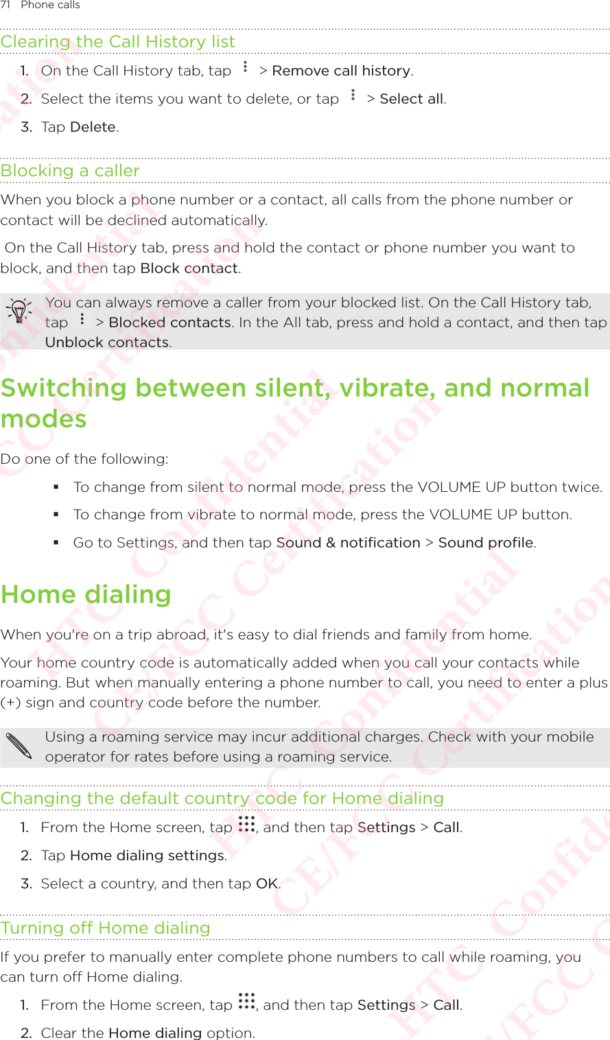 71 Phone callsClearing the Call History list1.  On the Call History tab, tap   &gt; Remove call history. 2.  Select the items you want to delete, or tap   &gt; Select all. 3.  Tap Delete. Blocking a callerWhen you block a phone number or a contact, all calls from the phone number or contact will be declined automatically.  On the Call History tab, press and hold the contact or phone number you want to block, and then tap Block contact. You can always remove a caller from your blocked list. On the Call History tab, tap You can always remove a caller from your blocked list. On the Call History tab,  &gt; Blocked contacts. In the All tab, press and hold a contact, and then tap Unblock contacts. Switching between silent, vibrate, and normal modesDo one of the following:  To change from silent to normal mode, press the VOLUME UP button twice.  To change from vibrate to normal mode, press the VOLUME UP button.  Go to Settings, and then tap Sound &amp; notification &gt; Sound profile. Home dialingWhen you&apos;re on a trip abroad, it&apos;s easy to dial friends and family from home. Your home country code is automatically added when you call your contacts while roaming. But when manually entering a phone number to call, you need to enter a plus (+) sign and country code before the number. Using a roaming service may incur additional charges. Check with your mobile operator for rates before using a roaming service. Changing the default country code for Home dialing1.  From the Home screen, tap  , and then tap Settings &gt; Call. 2.  Tap Home dialing settings. 3.  Select a country, and then tap OK. Turning off Home dialingIf you prefer to manually enter complete phone numbers to call while roaming, you can turn off Home dialing. 1.  From the Home screen, tap  , and then tap Settings &gt; Call. 2.  Clear the Home dialing option. HTC  Confidential CE/FCC Certification  HTC  Confidential CE/FCC Certification  HTC  Confidential CE/FCC Certification  HTC  Confidential CE/FCC Certification  HTC  Confidential CE/FCC Certification 