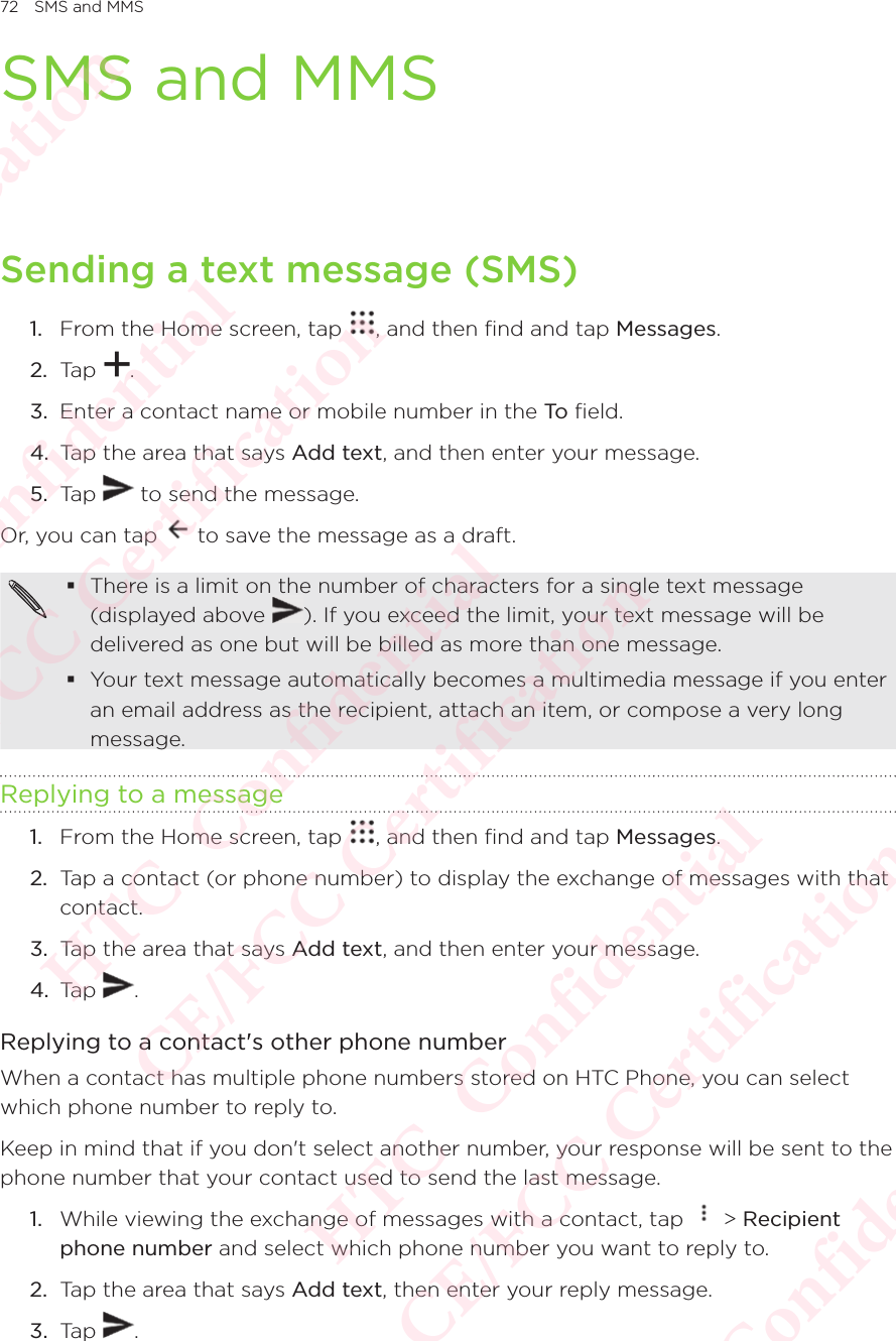 72 SMS and MMSSMS and MMSSending a text message (SMS)1.  From the Home screen, tap  , and then find and tap Messages. 2.  Tap  . 3.  Enter a contact name or mobile number in the To  field. 4.  Tap the area that says Add text, and then enter your message. 5.  Tap   to send the message. Or, you can tap   to save the message as a draft.  There is a limit on the number of characters for a single text message (displayed above There is a limit on the number of characters for a single text message ). If you exceed the limit, your text message will be delivered as one but will be billed as more than one message.  Your text message automatically becomes a multimedia message if you enter an email address as the recipient, attach an item, or compose a very long message. Replying to a message1.  From the Home screen, tap  , and then find and tap Messages. 2.  Tap a contact (or phone number) to display the exchange of messages with that contact. 3.  Tap the area that says Add text, and then enter your message. 4.  Tap  . Replying to a contact&apos;s other phone numberWhen a contact has multiple phone numbers stored on HTC Phone, you can select which phone number to reply to. Keep in mind that if you don&apos;t select another number, your response will be sent to the phone number that your contact used to send the last message. 1.  While viewing the exchange of messages with a contact, tap   &gt; Recipient phone number and select which phone number you want to reply to. 2.  Tap the area that says Add text, then enter your reply message. 3.  Tap  . HTC  Confidential CE/FCC Certification  HTC  Confidential CE/FCC Certification  HTC  Confidential CE/FCC Certification  HTC  Confidential CE/FCC Certification  HTC  Confidential CE/FCC Certification 