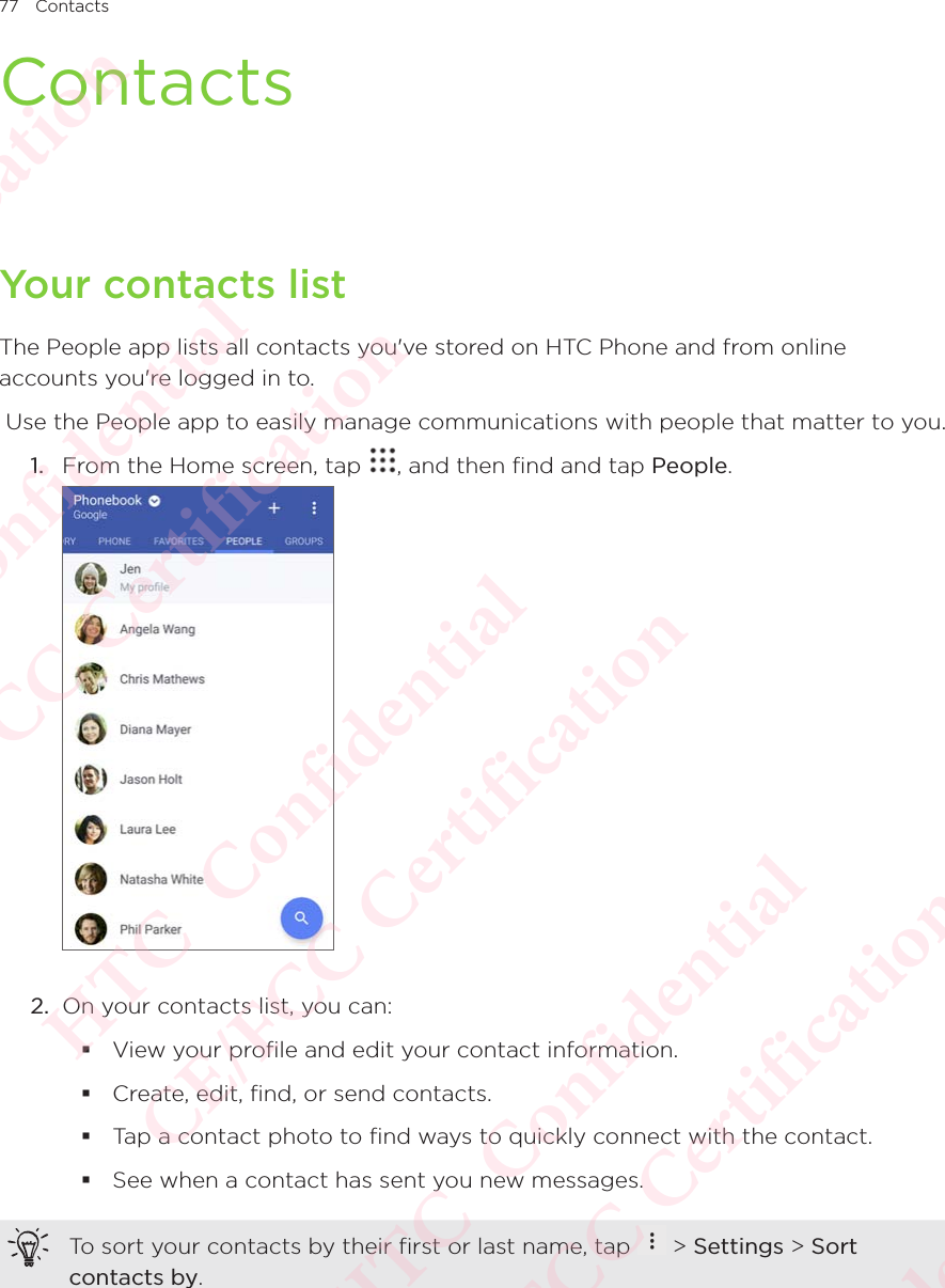 77 ContactsContactsYour contacts listThe People app lists all contacts you&apos;ve stored on HTC Phone and from online accounts you&apos;re logged in to.  Use the People app to easily manage communications with people that matter to you. 1.  From the Home screen, tap  , and then find and tap People.  2.  On your contacts list, you can:  View your profile and edit your contact information.  Create, edit, find, or send contacts.  Tap a contact photo to find ways to quickly connect with the contact.  See when a contact has sent you new messages. To sort your contacts by their first or last name, tap   &gt; Settings &gt; Sort contacts by. HTC  Confidential CE/FCC Certification  HTC  Confidential CE/FCC Certification  HTC  Confidential CE/FCC Certification  HTC  Confidential CE/FCC Certification  HTC  Confidential CE/FCC Certification 