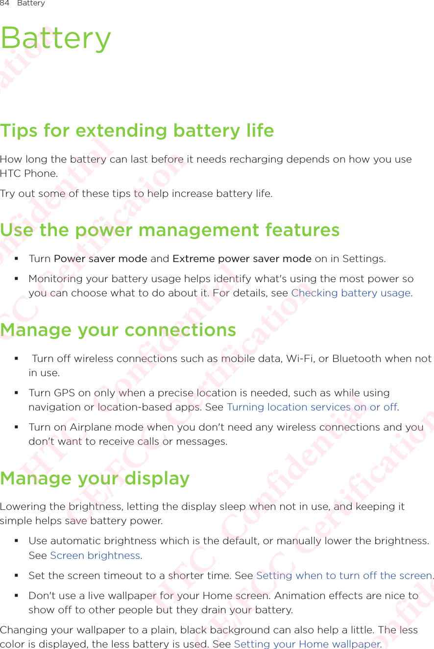 84 BatteryBatteryTips for extending battery lifeHow long the battery can last before it needs recharging depends on how you use HTC Phone. Try out some of these tips to help increase battery life. Use the power management features Turn Power saver mode and Extreme power saver mode on in Settings.  Monitoring your battery usage helps identify what&apos;s using the most power so you can choose what to do about it. For details, see Checking battery usage. Manage your connections  Turn off wireless connections such as mobile data, Wi-Fi, or Bluetooth when not in use.  Turn GPS on only when a precise location is needed, such as while using navigation or location-based apps. See Turning location services on or off.  Turn on Airplane mode when you don&apos;t need any wireless connections and you don&apos;t want to receive calls or messages. Manage your displayLowering the brightness, letting the display sleep when not in use, and keeping it simple helps save battery power.  Use automatic brightness which is the default, or manually lower the brightness. See Screen brightness.  Set the screen timeout to a shorter time. See Setting when to turn off the screen. Don&apos;t use a live wallpaper for your Home screen. Animation effects are nice to show off to other people but they drain your battery. Changing your wallpaper to a plain, black background can also help a little. The less color is displayed, the less battery is used. See Setting your Home wallpaper. HTC  Confidential CE/FCC Certification  HTC  Confidential CE/FCC Certification  HTC  Confidential CE/FCC Certification  HTC  Confidential CE/FCC Certification  HTC  Confidential CE/FCC Certification 