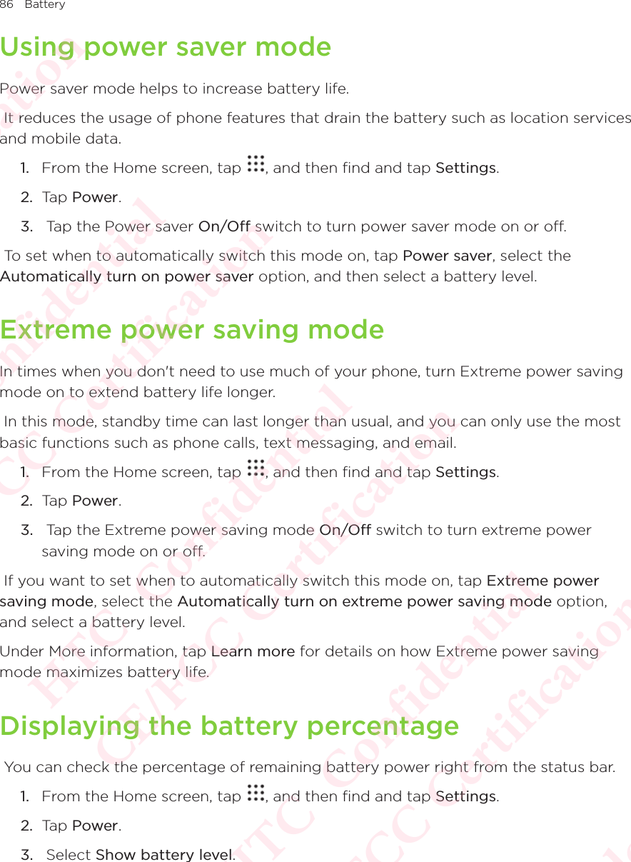 86 BatteryUsing power saver modePower saver mode helps to increase battery life.  It reduces the usage of phone features that drain the battery such as location services and mobile data. 1.  From the Home screen, tap  , and then find and tap Settings. 2.  Tap Power.3.   Tap the Power saver On/Off switch to turn power saver mode on or off.  To set when to automatically switch this mode on, tap Power saver, select the Automatically turn on power saver option, and then select a battery level. Extreme power saving modeIn times when you don&apos;t need to use much of your phone, turn Extreme power saving mode on to extend battery life longer.  In this mode, standby time can last longer than usual, and you can only use the most basic functions such as phone calls, text messaging, and email. 1.  From the Home screen, tap  , and then find and tap Settings. 2.  Tap Power.3.   Tap the Extreme power saving mode On/Off switch to turn extreme power saving mode on or off.  If you want to set when to automatically switch this mode on, tap Extreme power saving mode, select the Automatically turn on extreme power saving mode option, and select a battery level. Under More information, tap Learn more for details on how Extreme power saving mode maximizes battery life. Displaying the battery percentage You can check the percentage of remaining battery power right from the status bar. 1.  From the Home screen, tap  , and then find and tap Settings. 2.  Tap Power.3.   Select Show battery level. HTC  Confidential CE/FCC Certification  HTC  Confidential CE/FCC Certification  HTC  Confidential CE/FCC Certification  HTC  Confidential CE/FCC Certification  HTC  Confidential CE/FCC Certification 