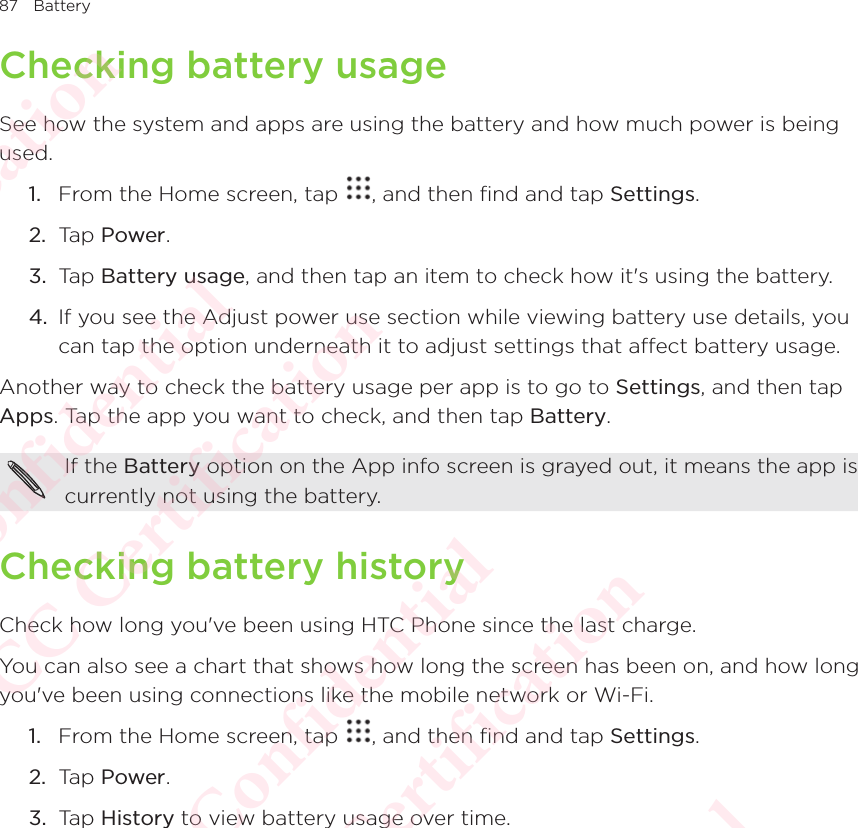 87 BatteryChecking battery usageSee how the system and apps are using the battery and how much power is being used. 1.  From the Home screen, tap  , and then find and tap Settings. 2.  Tap Power.3.  Tap Battery usage, and then tap an item to check how it&apos;s using the battery. 4.  If you see the Adjust power use section while viewing battery use details, you can tap the option underneath it to adjust settings that affect battery usage. Another way to check the battery usage per app is to go to Settings, and then tap Apps. Tap the app you want to check, and then tap Battery. If the Battery option on the App info screen is grayed out, it means the app is currently not using the battery. Checking battery historyCheck how long you&apos;ve been using HTC Phone since the last charge. You can also see a chart that shows how long the screen has been on, and how long you&apos;ve been using connections like the mobile network or Wi-Fi. 1.  From the Home screen, tap  , and then find and tap Settings. 2.  Tap Power.3.  Tap History to view battery usage over time. HTC  Confidential CE/FCC Certification  HTC  Confidential CE/FCC Certification  HTC  Confidential CE/FCC Certification  HTC  Confidential CE/FCC Certification  HTC  Confidential CE/FCC Certification 