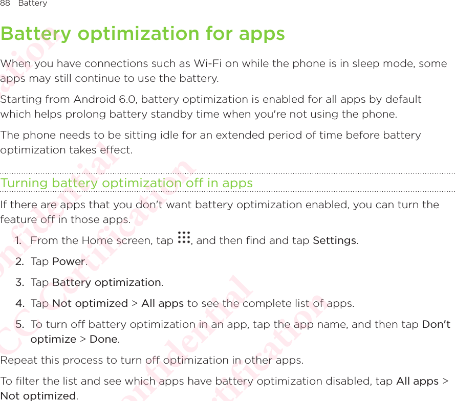 88 BatteryBattery optimization for appsWhen you have connections such as Wi-Fi on while the phone is in sleep mode, some apps may still continue to use the battery. Starting from Android 6.0, battery optimization is enabled for all apps by default which helps prolong battery standby time when you&apos;re not using the phone. The phone needs to be sitting idle for an extended period of time before battery optimization takes effect. Turning battery optimization off in appsIf there are apps that you don&apos;t want battery optimization enabled, you can turn the feature off in those apps. 1.  From the Home screen, tap  , and then find and tap Settings. 2.  Tap Power.3.  Tap Battery optimization. 4.  Tap Not optimized &gt; All apps to see the complete list of apps. 5.  To turn off battery optimization in an app, tap the app name, and then tap Don&apos;t optimize &gt; Done. Repeat this process to turn off optimization in other apps. To filter the list and see which apps have battery optimization disabled, tap All apps &gt; Not optimized.HTC  Confidential CE/FCC Certification  HTC  Confidential CE/FCC Certification  HTC  Confidential CE/FCC Certification  HTC  Confidential CE/FCC Certification  HTC  Confidential CE/FCC Certification 