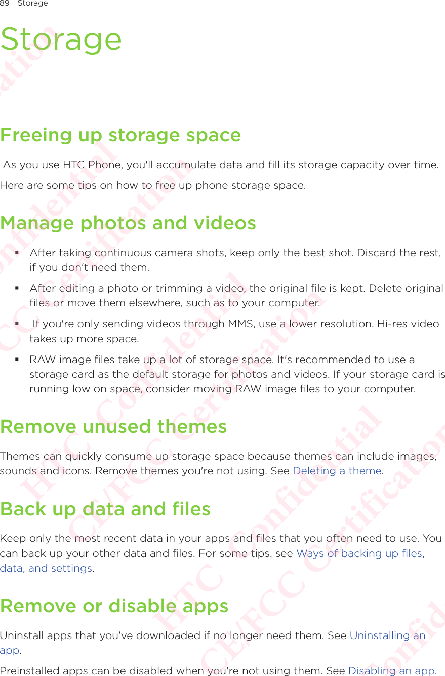 89 StorageStorageFreeing up storage space As you use HTC Phone, you&apos;ll accumulate data and fill its storage capacity over time. Here are some tips on how to free up phone storage space. Manage photos and videos After taking continuous camera shots, keep only the best shot. Discard the rest, if you don&apos;t need them.  After editing a photo or trimming a video, the original file is kept. Delete original files or move them elsewhere, such as to your computer.   If you&apos;re only sending videos through MMS, use a lower resolution. Hi-res video takes up more space.  RAW image files take up a lot of storage space. It&apos;s recommended to use a storage card as the default storage for photos and videos. If your storage card is running low on space, consider moving RAW image files to your computer. Remove unused themesThemes can quickly consume up storage space because themes can include images, sounds and icons. Remove themes you&apos;re not using. See Deleting a theme. Back up data and filesKeep only the most recent data in your apps and files that you often need to use. You can back up your other data and files. For some tips, see Ways of backing up files, data, and settings. Remove or disable appsUninstall apps that you&apos;ve downloaded if no longer need them. See Uninstalling an app. Preinstalled apps can be disabled when you&apos;re not using them. See Disabling an app. HTC  Confidential CE/FCC Certification  HTC  Confidential CE/FCC Certification  HTC  Confidential CE/FCC Certification  HTC  Confidential CE/FCC Certification  HTC  Confidential CE/FCC Certification 