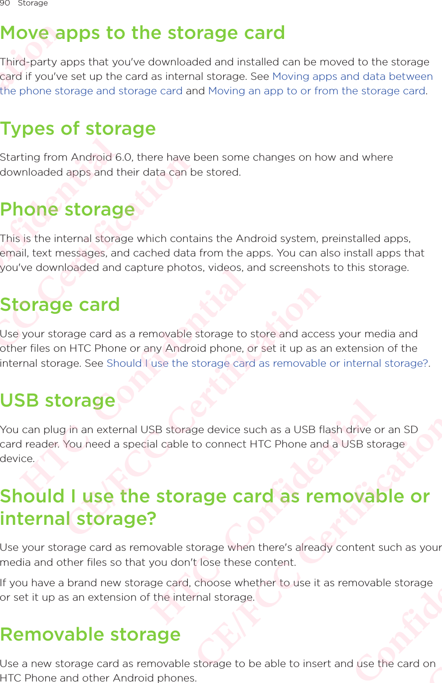 90 StorageMove apps to the storage cardThird-party apps that you&apos;ve downloaded and installed can be moved to the storage card if you&apos;ve set up the card as internal storage. See Moving apps and data between the phone storage and storage card and Moving an app to or from the storage card. Types of storageStarting from Android 6.0, there have been some changes on how and where downloaded apps and their data can be stored. Phone storageThis is the internal storage which contains the Android system, preinstalled apps, email, text messages, and cached data from the apps. You can also install apps that you&apos;ve downloaded and capture photos, videos, and screenshots to this storage. Storage cardUse your storage card as a removable storage to store and access your media and other files on HTC Phone or any Android phone, or set it up as an extension of the internal storage. See Should I use the storage card as removable or internal storage?.USB storageYou can plug in an external USB storage device such as a USB flash drive or an SD card reader. You need a special cable to connect HTC Phone and a USB storage device. Should I use the storage card as removable or internal storage?Use your storage card as removable storage when there&apos;s already content such as your media and other files so that you don&apos;t lose these content. If you have a brand new storage card, choose whether to use it as removable storage or set it up as an extension of the internal storage. Removable storageUse a new storage card as removable storage to be able to insert and use the card on HTC Phone and other Android phones.HTC  Confidential CE/FCC Certification  HTC  Confidential CE/FCC Certification  HTC  Confidential CE/FCC Certification  HTC  Confidential CE/FCC Certification  HTC  Confidential CE/FCC Certification 