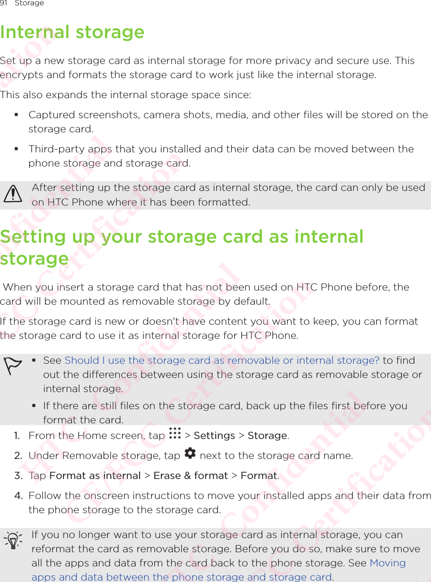 91 StorageInternal storageSet up a new storage card as internal storage for more privacy and secure use. This encrypts and formats the storage card to work just like the internal storage. This also expands the internal storage space since:  Captured screenshots, camera shots, media, and other files will be stored on the storage card.  Third-party apps that you installed and their data can be moved between the phone storage and storage card. After setting up the storage card as internal storage, the card can only be used on HTC Phone where it has been formatted. Setting up your storage card as internal storage When you insert a storage card that has not been used on HTC Phone before, the card will be mounted as removable storage by default. If the storage card is new or doesn&apos;t have content you want to keep, you can format the storage card to use it as internal storage for HTC Phone.  See Should I use the storage card as removable or internal storage? to find out the differences between using the storage card as removable storage or internal storage.  If there are still files on the storage card, back up the files first before you format the card. 1.  From the Home screen, tap   &gt; Settings &gt; Storage.2.  Under Removable storage, tap   next to the storage card name. 3.  Tap Format as internal &gt; Erase &amp; format &gt; Format. 4.  Follow the onscreen instructions to move your installed apps and their data from the phone storage to the storage card. If you no longer want to use your storage card as internal storage, you can reformat the card as removable storage. Before you do so, make sure to move all the apps and data from the card back to the phone storage. See Moving apps and data between the phone storage and storage card. HTC  Confidential CE/FCC Certification  HTC  Confidential CE/FCC Certification  HTC  Confidential CE/FCC Certification  HTC  Confidential CE/FCC Certification  HTC  Confidential CE/FCC Certification 