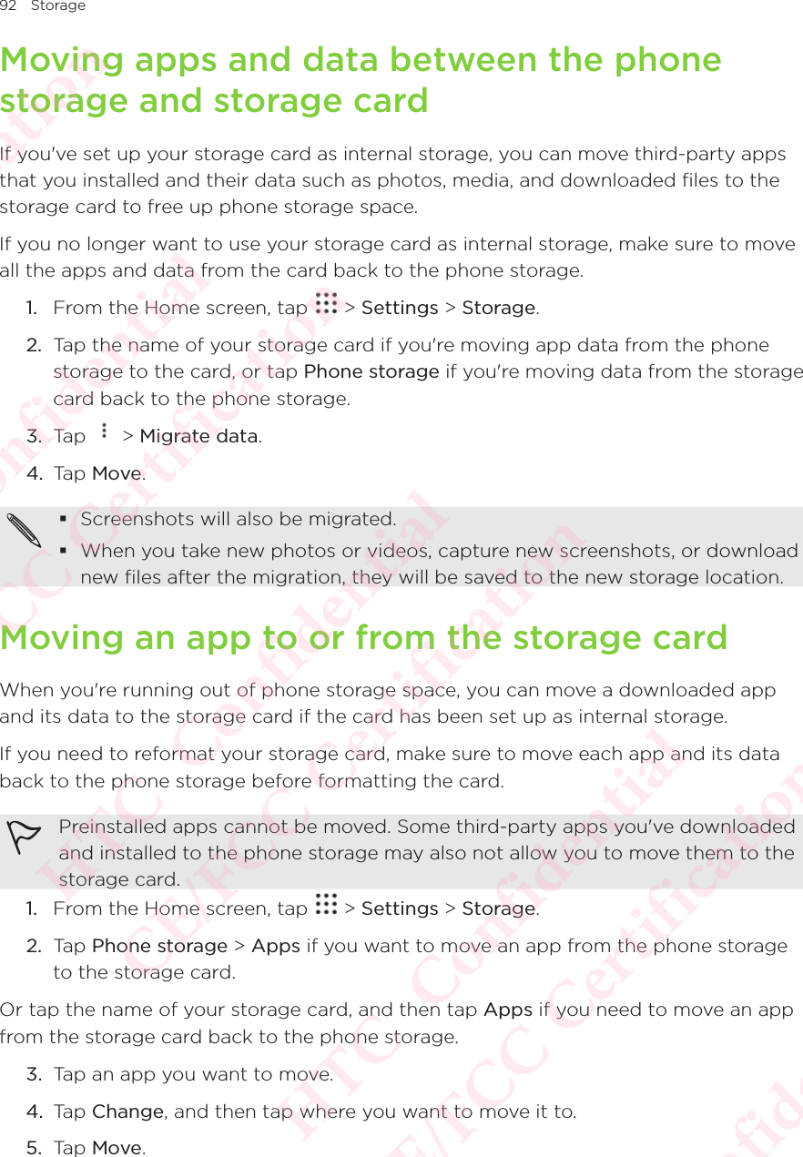 92 StorageMoving apps and data between the phone storage and storage cardIf you&apos;ve set up your storage card as internal storage, you can move third-party apps that you installed and their data such as photos, media, and downloaded files to the storage card to free up phone storage space. If you no longer want to use your storage card as internal storage, make sure to move all the apps and data from the card back to the phone storage. 1.  From the Home screen, tap   &gt; Settings &gt; Storage.2.  Tap the name of your storage card if you&apos;re moving app data from the phone storage to the card, or tap Phone storage if you&apos;re moving data from the storage card back to the phone storage. 3.  Tap   &gt; Migrate data. 4.  Tap Move.  Screenshots will also be migrated.  When you take new photos or videos, capture new screenshots, or download new files after the migration, they will be saved to the new storage location. Moving an app to or from the storage cardWhen you&apos;re running out of phone storage space, you can move a downloaded app and its data to the storage card if the card has been set up as internal storage. If you need to reformat your storage card, make sure to move each app and its data back to the phone storage before formatting the card. Preinstalled apps cannot be moved. Some third-party apps you&apos;ve downloaded and installed to the phone storage may also not allow you to move them to the storage card. 1.  From the Home screen, tap   &gt; Settings &gt; Storage.2.  Tap Phone storage &gt; Apps if you want to move an app from the phone storage to the storage card. Or tap the name of your storage card, and then tap Apps if you need to move an app from the storage card back to the phone storage. 3.  Tap an app you want to move. 4.  Tap Change, and then tap where you want to move it to. 5.  Tap Move. HTC  Confidential CE/FCC Certification  HTC  Confidential CE/FCC Certification  HTC  Confidential CE/FCC Certification  HTC  Confidential CE/FCC Certification  HTC  Confidential CE/FCC Certification 