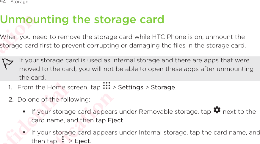 94 StorageUnmounting the storage cardWhen you need to remove the storage card while HTC Phone is on, unmount the storage card first to prevent corrupting or damaging the files in the storage card. If your storage card is used as internal storage and there are apps that were moved to the card, you will not be able to open these apps after unmounting the card. 1.  From the Home screen, tap   &gt; Settings &gt; Storage.2.  Do one of the following:  If your storage card appears under Removable storage, tap   next to the card name, and then tap Eject. If your storage card appears under Internal storage, tap the card name, and then tap If your storage card appears under Internal storage, tap the card name, and  &gt; Eject.HTC  Confidential CE/FCC Certification  HTC  Confidential CE/FCC Certification  HTC  Confidential CE/FCC Certification  HTC  Confidential CE/FCC Certification  HTC  Confidential CE/FCC Certification 