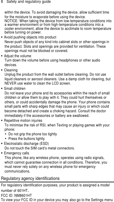8  Safety and regulatory guide within the device. To avoid damaging the device, allow sufficient time for the moisture to evaporate before using the device. NOTICE: When taking the device from low-temperature conditions into a warmer environment or from high-temperature conditions into a cooler environment, allow the device to acclimate to room temperature before turning on power.   Avoid pushing objects into product Never push objects of any kind into cabinet slots or other openings in the product. Slots and openings are provided for ventilation. These openings must not be blocked or covered.   Adjust the volume Turn down the volume before using headphones or other audio devices.   Cleaning Unplug the product from the wall outlet before cleaning. Do not use liquid cleaners or aerosol cleaners. Use a damp cloth for cleaning, but NEVER use water to clean the LCD screen.   Small children Do not leave your phone and its accessories within the reach of small children or allow them to play with it. They could hurt themselves or others, or could accidentally damage the phone. Your phone contains small parts with sharp edges that may cause an injury or which could become detached and create a choking hazard. Consult the doctor immediately if the accessories or battery are swallowed.   Repetitive motion injuries To minimise the risk of RSI, when Texting or playing games with your phone:   Do not grip the phone too tightly   Press the buttons lightly   Electrostatic discharge (ESD) Do not touch the SIM card’s metal connectors.     Emergency calls This phone, like any wireless phone, operates using radio signals, which cannot guarantee connection in all conditions. Therefore, you must never rely solely on any wireless phone for emergency communications. Regulatory agency identifications For regulatory identification purposes, your product is assigned a model number of 601HT. FCC ID: NM8601HT To view your FCC ID in your device you may also go to the Settings menu 