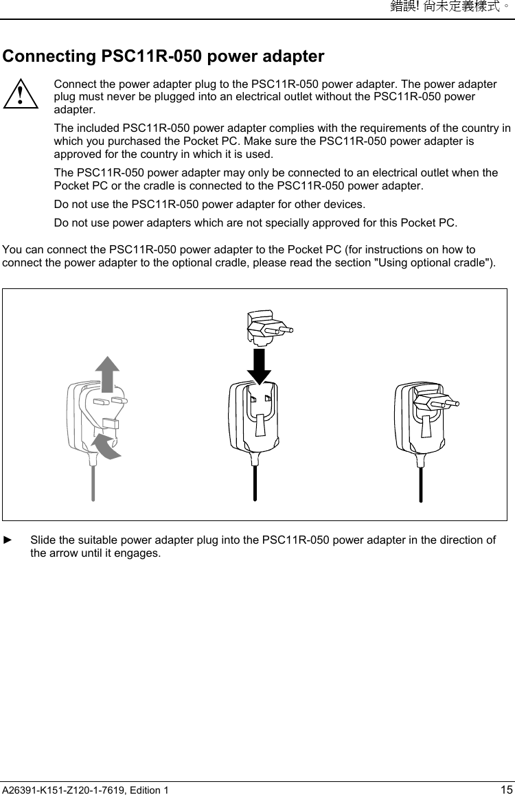 錯誤! 尚未定義樣式。 A26391-K151-Z120-1-7619, Edition 1 15 Connecting PSC11R-050 power adapter  ! Connect the power adapter plug to the PSC11R-050 power adapter. The power adapter plug must never be plugged into an electrical outlet without the PSC11R-050 power adapter. The included PSC11R-050 power adapter complies with the requirements of the country in which you purchased the Pocket PC. Make sure the PSC11R-050 power adapter is approved for the country in which it is used. The PSC11R-050 power adapter may only be connected to an electrical outlet when the Pocket PC or the cradle is connected to the PSC11R-050 power adapter. Do not use the PSC11R-050 power adapter for other devices. Do not use power adapters which are not specially approved for this Pocket PC.  You can connect the PSC11R-050 power adapter to the Pocket PC (for instructions on how to connect the power adapter to the optional cradle, please read the section &quot;Using optional cradle&quot;).    ►  Slide the suitable power adapter plug into the PSC11R-050 power adapter in the direction of the arrow until it engages. 