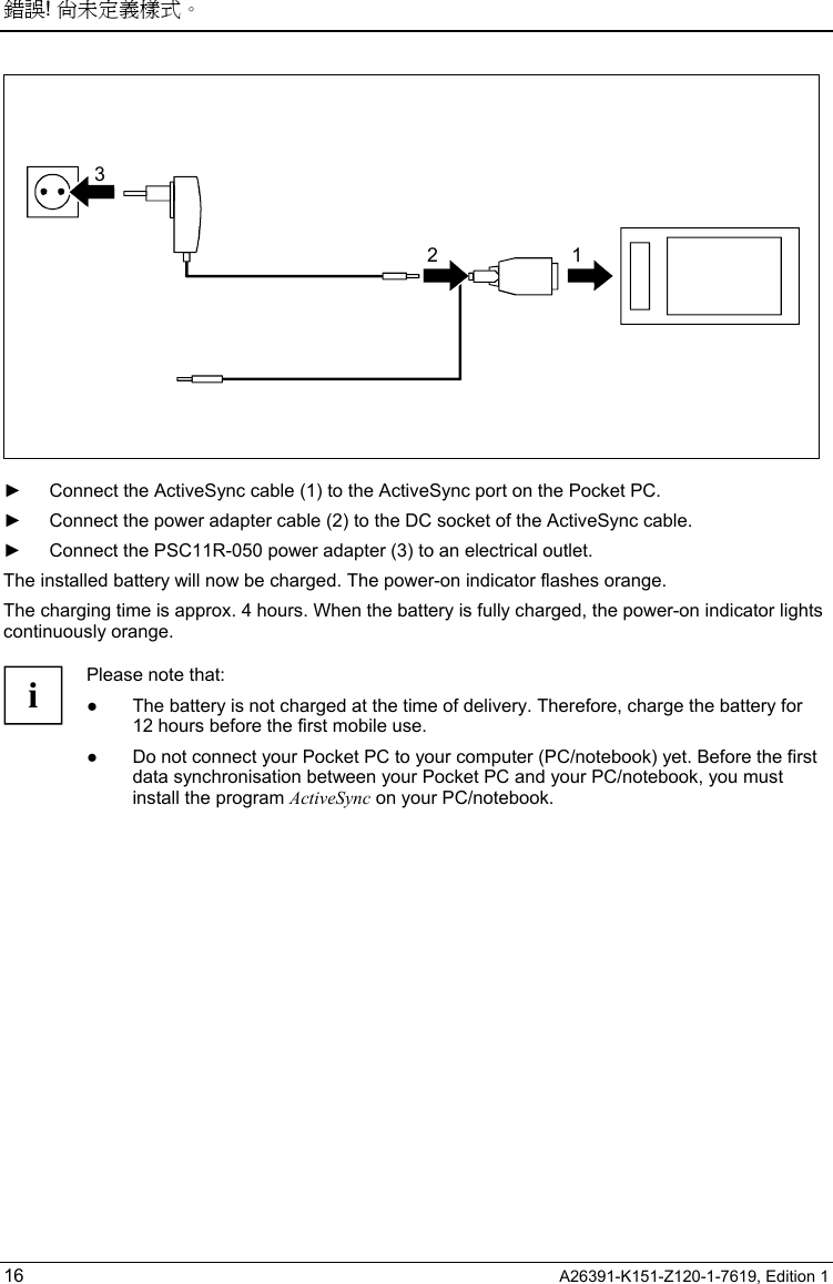 錯誤! 尚未定義樣式。  16  A26391-K151-Z120-1-7619, Edition 1 32 1  ►  Connect the ActiveSync cable (1) to the ActiveSync port on the Pocket PC. ►  Connect the power adapter cable (2) to the DC socket of the ActiveSync cable. ►  Connect the PSC11R-050 power adapter (3) to an electrical outlet. The installed battery will now be charged. The power-on indicator flashes orange. The charging time is approx. 4 hours. When the battery is fully charged, the power-on indicator lights continuously orange.  i Please note that: ●  The battery is not charged at the time of delivery. Therefore, charge the battery for 12 hours before the first mobile use. ●  Do not connect your Pocket PC to your computer (PC/notebook) yet. Before the first data synchronisation between your Pocket PC and your PC/notebook, you must install the program ActiveSync on your PC/notebook.  