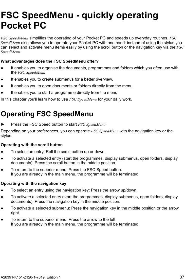   A26391-K151-Z120-1-7619, Edition 1 37 FSC SpeedMenu - quickly operating Pocket PC FSC SpeedMenu simplifies the operating of your Pocket PC and speeds up everyday routines. FSC SpeedMenu also allows you to operate your Pocket PC with one hand: instead of using the stylus you can select and activate menu items easily by using the scroll button or the navigation key via the FSC SpeedMenu. What advantages does the FSC SpeedMenu offer? ●  It enables you to organise the documents, programmes and folders which you often use with the FSC SpeedMenu.  ●  It enables you to create submenus for a better overview.  ●  It enables you to open documents or folders directly from the menu.  ●  It enables you to start a programme directly from the menu.  In this chapter you&apos;ll learn how to use FSC SpeedMenu for your daily work. Operating FSC SpeedMenu ►  Press the FSC Speed button to start FSC SpeedMenu. Depending on your preferences, you can operate FSC SpeedMenu with the navigation key or the stylus. Operating with the scroll button ●  To select an entry: Roll the scroll button up or down.  ●  To activate a selected entry (start the programmes, display submenus, open folders, display documents): Press the scroll button in the middle position.  ●  To return to the superior menu: Press the FSC Speed button. If you are already in the main menu, the programme will be terminated. Operating with the navigation key ●  To select an entry using the navigation key: Press the arrow up/down.  ●  To activate a selected entry (start the programmes, display submenus, open folders, display documents): Press the navigation key in the middle position. ●  To activate a selected submenu: Press the navigation key in the middle position or the arrow right. ●  To return to the superior menu: Press the arrow to the left.  If you are already in the main menu, the programme will be terminated. 