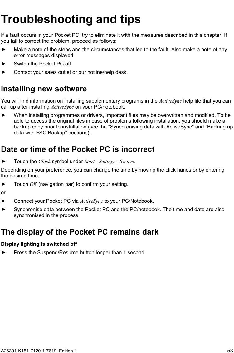   A26391-K151-Z120-1-7619, Edition 1 53 Troubleshooting and tips If a fault occurs in your Pocket PC, try to eliminate it with the measures described in this chapter. If you fail to correct the problem, proceed as follows: ►  Make a note of the steps and the circumstances that led to the fault. Also make a note of any error messages displayed. ►  Switch the Pocket PC off. ►  Contact your sales outlet or our hotline/help desk. Installing new software You will find information on installing supplementary programs in the ActiveSync help file that you can call up after installing ActiveSync on your PC/notebook. ►  When installing programmes or drivers, important files may be overwritten and modified. To be able to access the original files in case of problems following installation, you should make a backup copy prior to installation (see the &quot;Synchronising data with ActiveSync&quot; and &quot;Backing up data with FSC Backup&quot; sections). Date or time of the Pocket PC is incorrect ► Touch the Clock symbol under Start - Settings - System. Depending on your preference, you can change the time by moving the click hands or by entering the desired time. ► Touch OK (navigation bar) to confirm your setting. or ►  Connect your Pocket PC via ActiveSync to your PC/Notebook. ►  Synchronise data between the Pocket PC and the PC/notebook. The time and date are also synchronised in the process. The display of the Pocket PC remains dark Display lighting is switched off ►  Press the Suspend/Resume button longer than 1 second. 