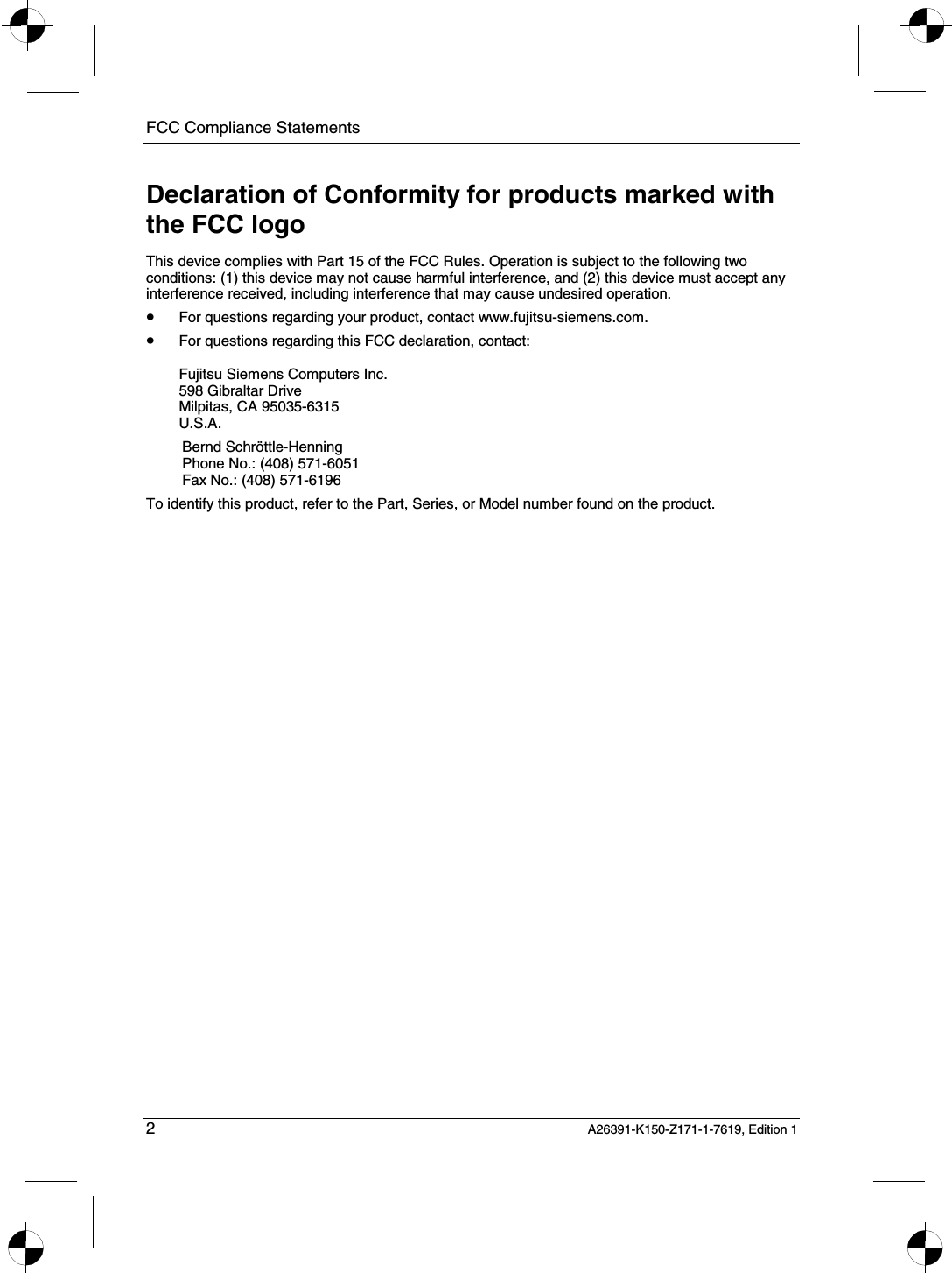 FCC Compliance Statements   2 A26391-K150-Z171-1-7619, Edition 1 Declaration of Conformity for products marked with the FCC logo This device complies with Part 15 of the FCC Rules. Operation is subject to the following two conditions: (1) this device may not cause harmful interference, and (2) this device must accept any interference received, including interference that may cause undesired operation. • For questions regarding your product, contact www.fujitsu-siemens.com. • For questions regarding this FCC declaration, contact:  Fujitsu Siemens Computers Inc. 598 Gibraltar Drive Milpitas, CA 95035-6315 U.S.A. Bernd Schröttle-Henning Phone No.: (408) 571-6051 Fax No.: (408) 571-6196 To identify this product, refer to the Part, Series, or Model number found on the product. 