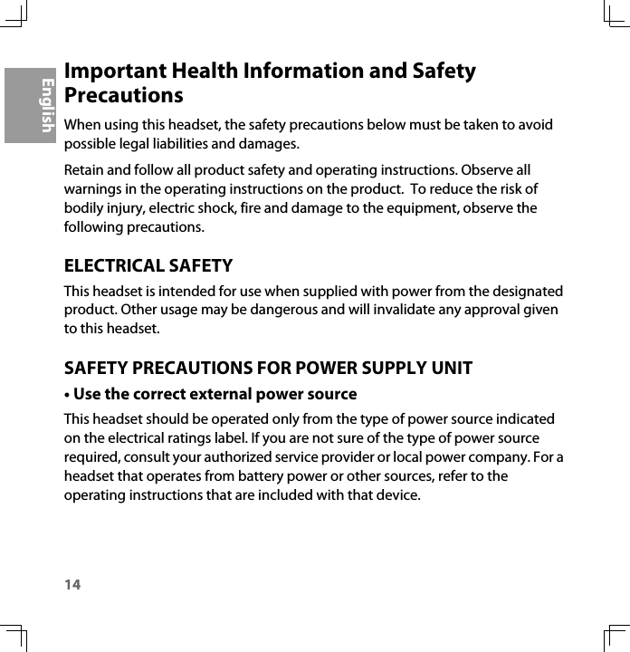 14EnglishImportant Health Information and Safety PrecautionsWhen using this headset, the safety precautions below must be taken to avoid possible legal liabilities and damages.Retain and follow all product safety and operating instructions. Observe all warnings in the operating instructions on the product.  To reduce the risk of bodily injury, electric shock, fire and damage to the equipment, observe the following precautions.ELECTRICAL SAFETYThis headset is intended for use when supplied with power from the designated product. Other usage may be dangerous and will invalidate any approval given to this headset.SAFETY PRECAUTIONS FOR POWER SUPPLY UNIT• Use the correct external power sourceThis headset should be operated only from the type of power source indicated on the electrical ratings label. If you are not sure of the type of power source required, consult your authorized service provider or local power company. For a headset that operates from battery power or other sources, refer to the operating instructions that are included with that device.