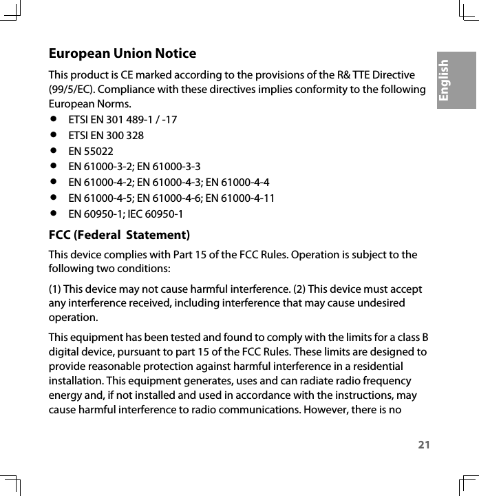 21EnglishEuropean Union NoticeThis product is CE marked according to the provisions of the R&amp; TTE Directive (99/5/EC). Compliance with these directives implies conformity to the following European Norms.•ETSI EN 301 489-1 / -17 •ETSI EN 300 328 •EN 55022•EN 61000-3-2; EN 61000-3-3•EN 61000-4-2; EN 61000-4-3; EN 61000-4-4•EN 61000-4-5; EN 61000-4-6; EN 61000-4-11•EN 60950-1; IEC 60950-1FCC (Federal  Statement)This device complies with Part 15 of the FCC Rules. Operation is subject to the following two conditions: (1) This device may not cause harmful interference. (2) This device must accept any interference received, including interference that may cause undesired operation. This equipment has been tested and found to comply with the limits for a class B digital device, pursuant to part 15 of the FCC Rules. These limits are designed to provide reasonable protection against harmful interference in a residential installation. This equipment generates, uses and can radiate radio frequency energy and, if not installed and used in accordance with the instructions, may cause harmful interference to radio communications. However, there is no 