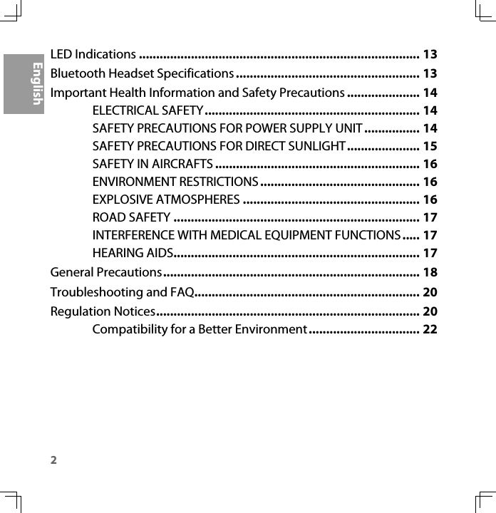 2EnglishLED Indications ................................................................................. 13Bluetooth Headset Specifications ..................................................... 13Important Health Information and Safety Precautions ..................... 14ELECTRICAL SAFETY.............................................................. 14SAFETY PRECAUTIONS FOR POWER SUPPLY UNIT................ 14SAFETY PRECAUTIONS FOR DIRECT SUNLIGHT..................... 15SAFETY IN AIRCRAFTS ........................................................... 16ENVIRONMENT RESTRICTIONS .............................................. 16EXPLOSIVE ATMOSPHERES ................................................... 16ROAD SAFETY ....................................................................... 17INTERFERENCE WITH MEDICAL EQUIPMENT FUNCTIONS..... 17HEARING AIDS....................................................................... 17General Precautions.......................................................................... 18Troubleshooting and FAQ................................................................. 20Regulation Notices............................................................................ 20Compatibility for a Better Environment................................ 22