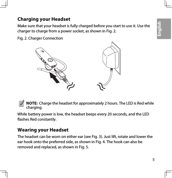 5EnglishCharging your HeadsetMake sure that your headset is fully charged before you start to use it. Use the charger to charge from a power socket, as shown in Fig. 2. Fig. 2. Charger ConnectionNOTE:  Charge the headset for approximately 2 hours. The LED is Red while charging.While battery power is low, the headset beeps every 20 seconds, and the LED flashes Red constantly.Wearing your HeadsetThe headset can be worn on either ear (see Fig. 3). Just lift, rotate and lower the ear hook onto the preferred side, as shown in Fig. 4. The hook can also be removed and replaced, as shown in Fig. 5.