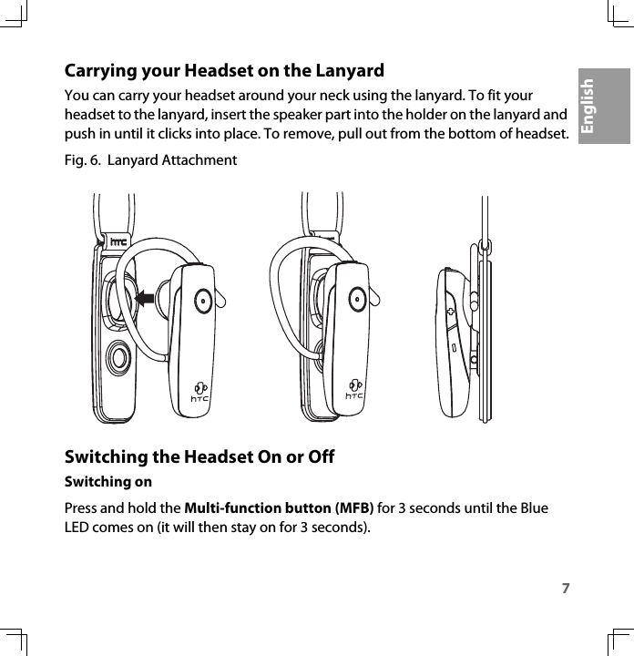 7EnglishCarrying your Headset on the LanyardYou can carry your headset around your neck using the lanyard. To fit your headset to the lanyard, insert the speaker part into the holder on the lanyard and push in until it clicks into place. To remove, pull out from the bottom of headset.Fig. 6.  Lanyard AttachmentSwitching the Headset On or OffSwitching onPress and hold the Multi-function button (MFB) for 3 seconds until the Blue LED comes on (it will then stay on for 3 seconds).